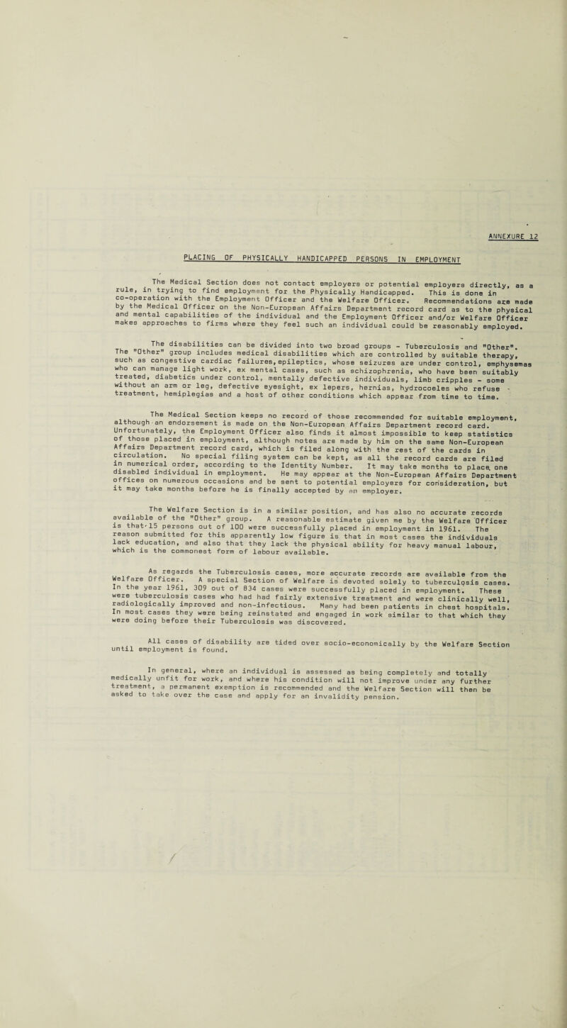 PLACING OF PHYSICALLY HANDICAPPED PERSONS IN EMPLOYMENT The Medical Section does not contact employers or potential employers directly, as a rule, in trying to find employment for the Physically Handicapped. This is done in co-operation with the Employment Officer and the Welfare Officer. Recommendations are made by the Medical Officer on the Non-European Affairs Department record card as to the physical and mental capabilities of the individual and the Employment Officer and/or Welfare Officer makes approaches to firms where they feel such an individual could be reasonably employed. The The Other such as con who can man treated, di without an treatment, disabilities can be divided into two broad groups - Tuberculosis and Other, group includes medical disabilities which are controlled by suitable therapy, gestive cardiac failures,epileptics, whose seizures are under control, emphysemas age light work, ex mental cases, such as schizophrenia, who have been suitably abetics under control, mentally defective individuals, limb cripples — some arm or leg, defective eyesight, ex lepers, hernias, hydrocoeles who refuse hemiplegias and a host of other conditions which appear from time to time. The Medical Section keeps no record of those recommended for suitable employment, although an endorsement is made on the Non-European Affairs Department record card. Unfortunately, the Employment Officer also finds it almost impossible to keep statistics of those placed in employment, although notes are made by him on the same Non-European Affairs Department record card, which is filed along with the rest of the cards in circulation. No special filing system can be kept, as all the record cards are filed in numerical order, according to the Identity Number. It may take months to place, one disabled individual in employment. He may appear at the Non-European Affairs Department offices on numerous occasions and be sent to potential employers for consideration, but it may take months before he is finally accepted by an employer. . Welfare Section is in a similar position, and has also no accurate records available of the Other group. A reasonable estimate given me by the Welfare Officer is that-15 persons out of 100 were successfully placed in employment in 1961. The reason submitted for this apparently low figure is that in most cases the individuals lack education, and also that they lack the physical ability for heavy manual labour, which is the commonest form of labour available. As regards the Tuberculosis cases, more accurate records are available from the Welfare Officer. A special Section of Welfare is devoted solely to tuberculosis cases. In the year 1961, 309 out of B34 cases were successfully placed in employment^ These were tuberculosis cases who had had fairly extensive treatment and were clinically well, radiologically improved and non-infectious. Many had been patients in chest hospitals. In most- cases they were being reinstated and engaged in work similar to that which they were doing before their Tuberculosis was discovered. All cases of disability are tided over socio-economically by the Welfare Section until employment is found. In general, where an individual is assessed as medically unfit for work, and where his condition will treatment, a permanent exemption is recommended and the asked to take over the case and apply for an invalidity being completely and totally not improve under any further Welfare Section will then be pension.