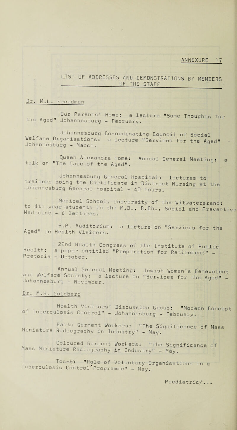 LIST OF ADDRESSES AND DEMONSTRATIONS BY MEMBERS - OF THE STAFF Dr. M,L. Freedman Our Parents' Home: a lecture Some Thoughts for the Aged Johannesburg — February. Johannesburg Co-ordinating Council of Social Welfare Organisations: a lecture Services for the Aged Johannesburg - March. Queen Alexandra Home: Annual General Meeting: a talk on The Care of the Aged. Johannesburg General Hospital: lectures to trainees doing the Certificate in District Nursing at the Johannesburg General Hospital - 40 hours. Medical School,, University of the Witwatersrand: to 4th year students in the M.B., B.Ch., Social and Preventive Medicine - 6 lectures. B.P. Auditorium: a lecture on Services for the Aged to Health Visitors. 22nd Health Congress of the Institute of Public Health: a paper entitled Preparation for Retirement - Pretoria - October. Annual General Meeting: Jewish Women's Benevolent and Welfare Society: a lecture on Services for the Aged - Johannesburg - November. Dr. M,H » Goldberg Health Visitors' Discussion Group: Modern Concept of Tuberculosis Control - Johannesburg - February. . Bantu Garment Workers: The Significance of Mass Miniature Radiography in Industry - May. Coloured Garment Workers: The Significance of Mass Miniature Radiography in Industry - May. Toc-H: Role of Voluntary Organisations in a Tuberculosis Control Programme - May. Paediatric/.0.