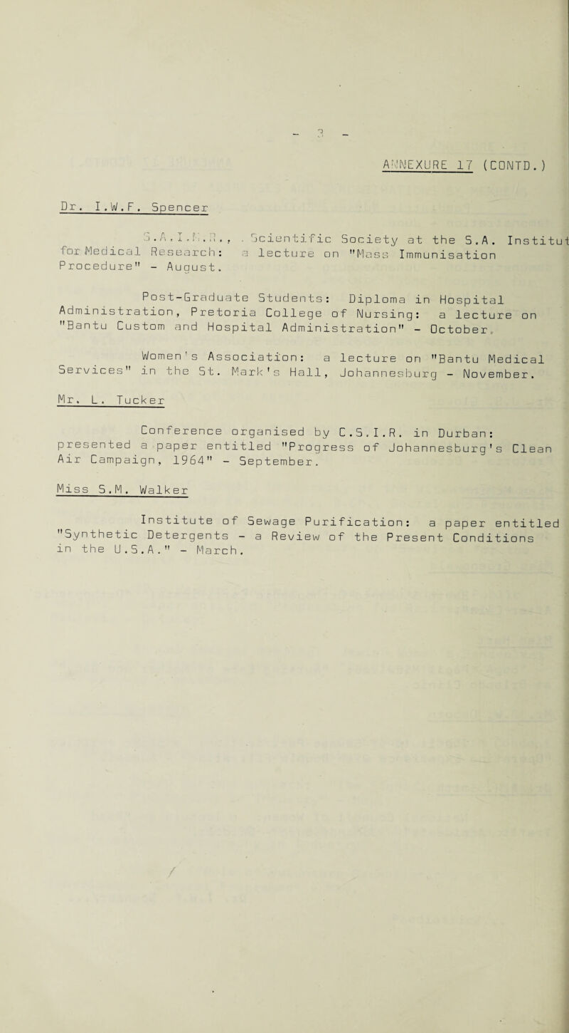 Dr. I . W . F , Spencer for .Medical Research: Procedure - August, . Scientific Society at the 5.A. Institut a lecture on Mass Immunisation Post-Graduate Students: Diploma in Hospital Administration, Pretoria College of Nursing: a lecture on Bantu Custom and Hospital Administration - October, Women’s Association: a lecture on Bantu Medical Services in the St. Mark's Hall, Johannesburg - November. Mr. L. Tucker Conference organised by C.S.I.R. in Durban: presented a paper entitled Progress of Johannesburg's Clean Air Campaign, 1964 - September. Miss S.M. Walker Institute of Sewage Purification: a paper entitled Synthetic Detergents - a Review of the Present Conditions in the U.5.A. - March.
