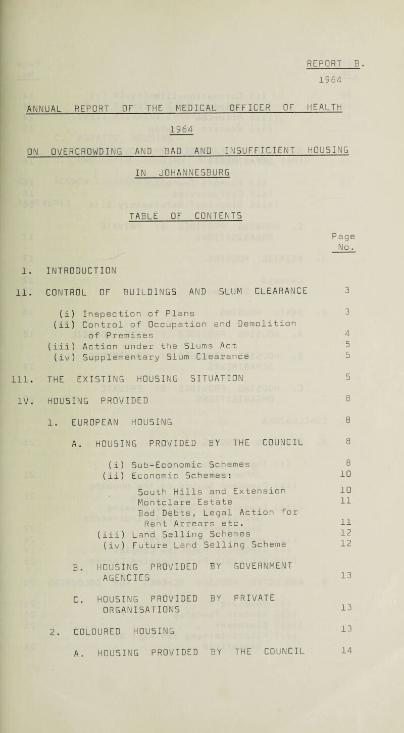 1964 ANNUAL REPORT OF THE MEDICAL OFFICER OF HEALTH 1964 ON OVERCROWDING AND BAD AND INSUFFICIENT HOUSING IN U0HANNE5BURG TABLE OF CONTENTS Paqe No. 1. INTRODUCTION 11. CONTROL OF BUILDINGS AND SLUM CLEARANCE 3 (i) Inspection of Plans 3 (ii) Control of Occupation and Demolition of Premises 4 (iii) Action under the Slums Act 5 ( iv ) Supplementary Slum Clearance 5 111. THE EXISTING HOUSING SITUATION 5 IV. HOUSING PROVIDED 8 1, EUROPEAN HOUSING 8 A. HOUSING PROVIDED BY THE COUNCIL 8 (i) Sub-Economic Schemes 8 (ii) Economic Schemes: 10 South Hills and Extension 10 Montclare Estate 11 Bad Debts, Legal Action for Rent Arrears etc. 11 (iii) Land Selling Schemes 12 (iv) Future Land Selling Scheme 12 B. HOUSING PROVIDED BY GOVERNMENT AGENCIES 13 C. HOUSING PROVIDED BY PRIVATE ORGANISATIONS 13 2. COLOURED HOUSING 13