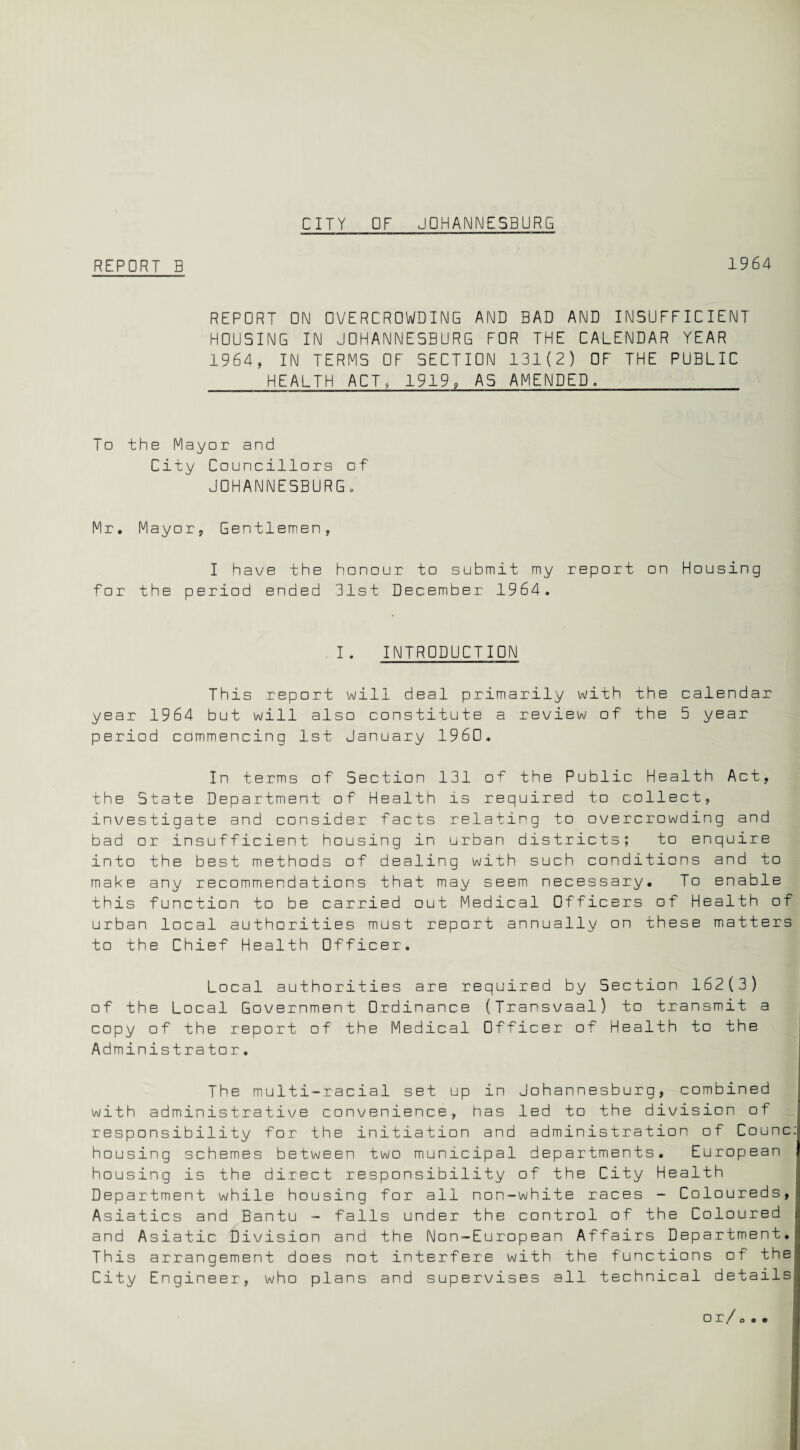 REPORT B 1964 REPORT ON OVERCROWDING AND BAD AND INSUFFICIENT HOUSING IN JOHANNESBURG FOR THE CALENDAR YEAR 1964, IN TERMS OF SECTION 131(2) OF THE PUBLIC HEALTH ACT, 1919, AS AMENDED. I□ the Mayor and City Councillors of JOHANNESBURG. Mr. Mayor, Gentlemen, I have the honour to submit my report on Housing for the period ended 31st December 1964. I. INTRODUCTION This .report will deal primarily with the calendar year 1964 but will also constitute a review of the 5 year period commencing 1st January 1960. In terms of Section 131 of the Public Health Act, the State Department of Health is required to collect, investigate and consider facts relating to overcrowding and bad or insufficient housing in urban districts; to enquire into the best methods of dealing with such conditions and to make any recommendations that may seem necessary. To enable this function to be carried out Medical Officers of Health of urban local authorities must report annually on these matters to the Chief Health Officer, Local authorities are required by Section 162(3) of the Local Government Ordinance (Transvaal) to transmit a copy of the report of the Medical Officer of Health to the Administrator. The multi-racial set up in Johannesburg, combined with administrative convenience, has led to the division of responsibility for the initiation and administration of Counc: housing schemes between two municipal departments. European housing is the direct responsibility of the City Health Department while housing for all non-white races - Coloureds,: Asiatics and Bantu - falls under the control of the Coloured j and Asiatic Division and the Non-European Affairs Department. This arrangement does not interfere with the functions of the City Engineer, who plans and supervises all technical details