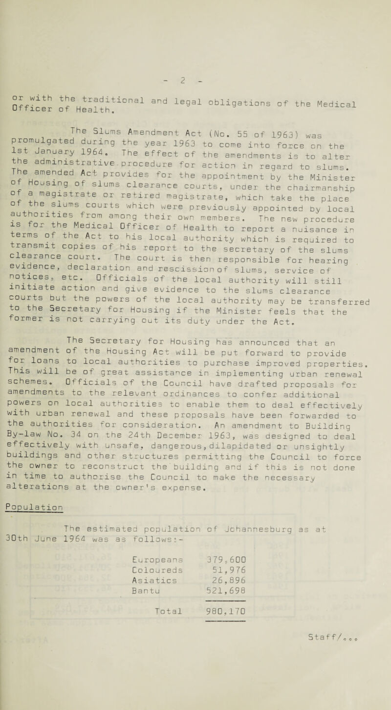 □r with the traditional Officer of Health, and legal obligations of the Medical I he Slums Amendment Act (No. 55 of 1963 } was promulgated during the year 1963 to come into force on the 1st January 1964. The effect of the amendments is to alter the administrative,procedure for action in regard to slums. The amended Act provides for the appointment by the Minister ot Housing of slums clearance courts, under the chairmanship of a magistrate or retired magistrate, which take the place ° the ^ slums courts which were previously appointed b^ local authorities from among their own members. The new procedure is ° - the Medicai Officer of Health to report a nuisance in erms of the^Act to his local authority which is required to transmit copies of his report to the secretary of the slums clearance uourt. The court is then responsible for hearing evidence, declaration and rescission of slums, service of notices, etc. Officials of the local authority will still initiate action and give evidence to the slums clearance courts but the powers of the local authority may be transferred to the Secretary for Housing if the Minister feels that the former is not carrying out its duty under the Act, The Secretary for Housing has announced that an amendment of t^e housing Act will be put forward to provide for loans to local authorities to purchase improved properties. This will be ot great assistance in implementing urban renewal schemes. Officials of the Council have drafted proposals for amendments to the relevant ordinances to confer additional powers on local authorities to enable them to deal effectively with urban renewal and these proposals have been forwarded to the authorities for consideration. An amendment to Building By~law No. 34 on the 24th December 1963, was designed to deal effectively with unsafe, dangerous,dilapidated or unsightly buildings and other structures permitting the Council to force the owner tc reconstruct the'building and if this is not done in time to authorise the Council to make the necessary alterations at the cwner’s expense. Population The estimated population of Johannesburg as at 30tn June 1964 was as follows*- Europeans Coloureds Asiatics Bantu Total 379,600 51,976 26,896 521,698 980,170 Staff/ o c o