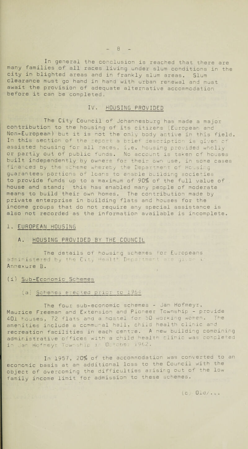 In general the conclusion is reached that there are many Families of all races living under slum conditions in the city in blighted areas and in frankly slum areas. Slum clearance must go hand in hand with urban renewal and must await the provision of adequate alternative accommodation before it can be completed.-. IV. HOUSING PROVIDED The City Council of Johannesburg has made a major- contribution to the housing of its citizens 'European and Non-European) but it is not the only body active in this field. In this section of the report a brief description is given c assisted housing for ail races, i.e. housing provided wholly or partly out of public funds. No account is taken of houses built independently by owners for their own use, in som>e cases financed by the scheme whereby the Department ot Housing guarantees portions of leans to enable building societies to provide funds up to a maximum of 90% of the full value of house and stand; this has enabled many people of moderate means to build their own homes. The contribution made by private enterprise in building flats and houses for the income groups that do not require any special assistance is also not recorded as the information available is incomplete. io EUROPEAN HOUSING A. HOUSING PROVIDED BY THE COUNCIL The details of admi r istered by t.he C 11y Annexure B. (i) Sub-Economic Schemes housing schemes for Europeans H e a I th D e p a r t m e t a s g i s u {a} Schemes erected prior to 196 f The four sub-economic schemes - Jan Hofmeyr, Maurice Freeman and Extension and Pioneer fewnship - provide 40l houses, 72 flats and a nostei +on 50 woe King women. !be amenities include a communal hail, child health clinic and recreation facilities in each centre, A new building comDining administrative offices with a cf-ild nea 11n clinic was concle red in far ric^neyi Township i 0c * obe: i 962 , In 1957, 20% of the accommodation was converted to an economic basis at an additional loss to the Council with the object of overcoming the difficulties arisirg out cT the low family income limit for admission to these schemes. » u