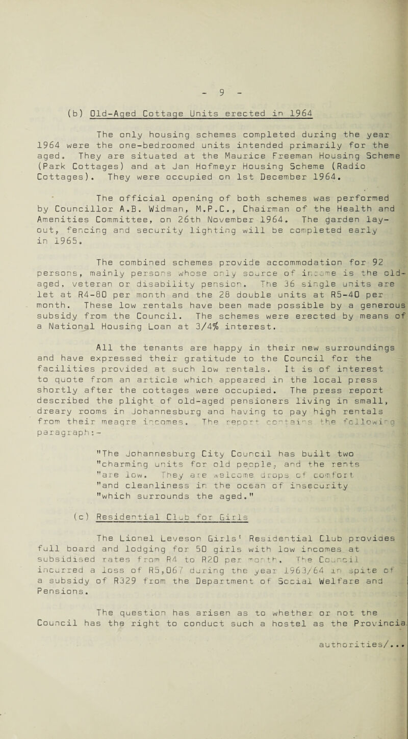 (b) Old-Aged Cottage Units erected in 1964 The only housing schemes completed during the year 1964 were the one-bedroomed units intended primarily for the aged. They are situated at the Maurice Freeman Housing Scheme (Park Cottages) and at Jan Hofmeyr Housing Scheme (Radio Cottages). They were occupied on 1st December 1964. * The official opening of both schemes was performed by Councillor A.B. Widman, M.P.C., Chairman of the Health and Amenities Committee, on 26th November 1964. The garden lay¬ out, fencing and security lighting will be completed early in 1965 o The combined schemes provide accommodation for 92 persons, mainly persons whose only source of ins ame is the old- aged, veteran or disability pension. The 36 single units are let at R4-B0 per month and the 28 double units at R5-4D per month. These low rentals have been made possible by a generous subsidy from the Council. The schemes were erected by means of a National Housing Loan at 3/4% interest. All the tenants are happy in their new surroundings and have expressed their gratitude to the Council for the facilities provided at such low rentals. It is of interest to guote from an article which, appeared in the local press shortly after the cottages were occupied. The press report described the plight of old-aged pensioners living in small, dreary rooms in Johannesburg ana having to pay high rentals from their meagre incomes. The repott contains the following paragraph:~ The Johannesburg City Council has built two charming units for old people,, and the rents are low. They are welcome drops of comfort and cleanliness in the ocean of insecurity which surrounds the aged. (c) Residential Club for Girls The Lionel Leveson Girls1 Residential Club provides full board and lodging for 50 girls with low incomes at subsidised rates from Rd to R20 per 1X1 o^• th . The Council incurred a loss of R5,067 during the year 1963/64 m spite of a subsidy of R329 from the Department of Social Welfare and Pensions. The question has arisen as to whether or not the Council has the right to conduct such a hostel as the Provineia.