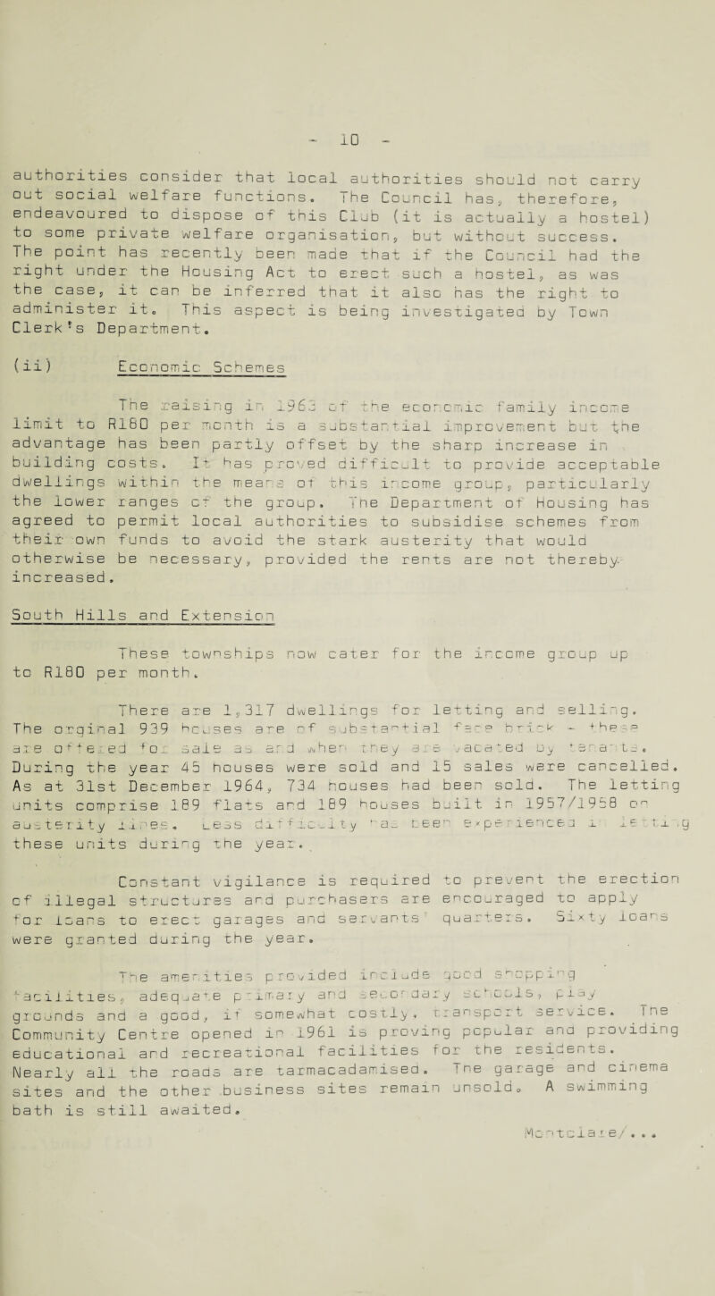 ID authorities consider that local authorities should not carry out social welfare functions. ihe Council has, therefore 5 endeavoured to dispose o+ this Club (it is actually a hostel) to some private welfare organisation, but without success. The point has recently been made that if the Council had the right under the Housing Act to erect such a hostel, as was the case, it can be inferred that it also has the right to administer it0 This aspect is being investigated by Town ClerkJs Department. ( ii ) EcGnomic Scheme.1 The raising in 1962 of the economic family income limit to R160 per month is a substantial improvement but the advantage has been partly offset by the sharp increase in building costs. It has proved difficult to provide acceptable- dwellings within th e means of this ir come group, particularly the lower ranges of the group. The Department of Housing has agreed to permit local authorities to subsidise schemes from their own funds to avoid the stark austerity that would otherwise be necessary, provided the rents are not thereby, increased . South Hills and Extension These townships now cater for the income group up to R180 per month. There are 1,317 dwellings for letting and selling. The orginal 9 39 he uses are of substa^ti al bric^ - + h p s= are offered for saie as ar.d when trey are vacated u_y fsra' ta. During the year 45 nouses were sold and 15 sales were cancelled. As at 31st December 1964, 734 houses had been sold. The letting units comprise 18 9 flats and 189 houses built in 195>7/19t8 o° austerity lines. ueas di r f .ic•_ 11 y ‘ a~ Lee. exp© * iencBO i 1 e ~ t j. .g these units during the year. Constant vigilance is required to prevent the erection of illegal structures a r d purchasers are encouraged to apply for loans to erect garages and servants quarters. Sixty roan s were granted during the year. The amenities provided include gaud tcppm..' g facilities, adequate primary and secondary schools, P t ay giounds and a good, it somewhat costly , r.: a spurt service. f n s Community Centre opened in 1961 is proving popular ana providing educational and recreational facilities f or1 the residents. Nearly ail the roads are tarmacadamised. Tne garage and cinema sitas and the other business sites remain unsold^, A swimming bath is still awaited. ;vlo ntciar e/ * * *