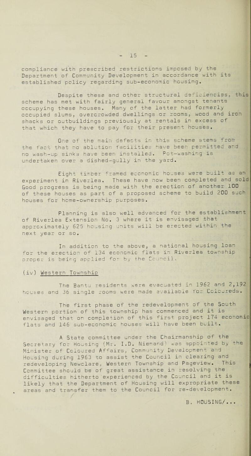 compliance with prescribed restrictions imposed by the Department of Community Development in accordance with its established policy regarding sub-economic housing* Despite these and other structural deficiencies, this scheme has met with fairly general favour amongst tenants occupying these houses* Many of the latter had formerly occupied slums, overcrowded dwellings or rooms, wood and iron shacks or outbuildings previously at rentals in excess of that which they have to pay for their present houses* One of the main defects in this scheme stems from the fact that no ablution facilities have been permitted and no wash-up sinks have been installed. Pot-washing is undertaken over a dished-gully in the yard. Eight timber framed economic houses were built as an experiment in Riverlea. These have now been completed and sold Good progress is being made with the erection of another IDO of these houses as part of a proposed scheme to build 20D such houses for home-ownership purposes. Planning is also well advanced for the establishment of River lea Extension No. 3 where it is envisaged t h a r, approximately 625 housing units will be erected within the next year or so. In addition to the above, a national housing loan for the erection of 134 economic flats in Riveriea township □ roper is being applied T oy by the Council. (iv) Western Township The Bantu residents were evacuated in 1962 and 2,192 houses and 36 single uooms were made available for C c1e ur e d s. The first phase of the redevelopment of the South Western portion of this township has commenced and it is envisaged that on completion of this first project 174 economic flats and 146 sub-economic houses will have been built. A State committee under the Chairmanship of the Secretary for Housing (Mr. I . D « Ndemand' *as appointed by ^he Minister of Coloured Affairs, Community Development and Housing during 1963 to assist the Council in clearing and redeveloping Newclare, Western Township and Pageview. This Committee should be of great assistance in resolving the difficulties hitherto experienced by the Council and it is likely that the Department of Housing will expropriate these areas and transfer them to the Council for re-development. B . HOUSING/'...