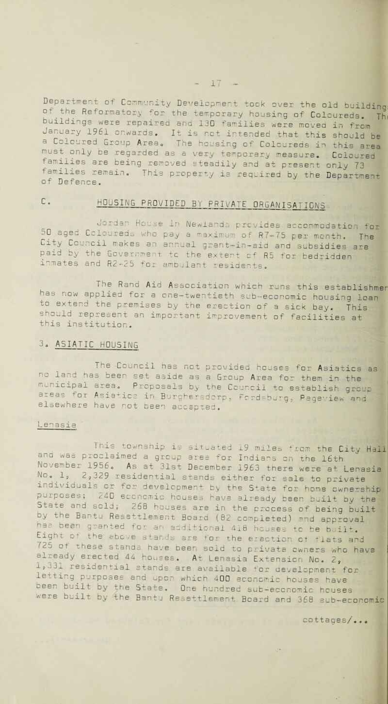 1' Department ot Community Development took over the old buildinn n f* 4” h C D r-v -P r-» -N 4- ^ . -O __ . 1 1 ) _ y °\the Reformatory fo: the temporary housing of Coloureds -I 1 1 t—v ~ . _ 0 buildings were repaired and 130 families were moved in from January 1961 onwards. It is not intended that this should be a Coloured Group Area, The housing of Coloureds in this area rnUStDe regarded as a very temporary measure. Coloured families are being removed steadily and at present only 73 families remain. This property is required by the Department of Defence. Thf HOUSING PRO V ID tD BY PRIVATE 0RGANI5A TID N S 3 O ■V' LU LJ ~u 50 ige dar' House in Newlands provides accommodation for jLireda who pay a maxirnum of R7— 75 per uiontn The City Council makes an annual grant-in-aid and subsidies are paid by the Government to the extent of R5 for bedridden inmates and R2-25 for ambulant residents. The Rand Aid Association which runs this establishmer hat> now applied for a. cne-twentieth sub-economic housing loan to extend the premises by the erection of a sick bay. This should represent an important improvement of facilities at this institution. 3 0 ASIATIC HOUSING The Council has not provided houses for Asiatics as riG da :d has beer- set aside as a Group Area for them in the municipal area. Proposals by the Council to establish group areas for Asiatics in Burqhersdcrp, Fcrdsburq, Paqe'iew and elsewhere have rot bee1 9? ac: ;ar Lenasia This township i situated .19 miles from the by the State for home ownership ;s rave already been built by the les * xcm the City Haii ana was proclaimed a group area for Indians on the 16th November 1956. As at 31st December 1963 there w'ere at Lenasia No. 1, 2,329 residential stands either for sale to private individuals or for develc-pmer purposes; 24C economic house State and sold; 268 houses are in the process of being built by the Bantu Resettlement Board (82 completed) and approval p35 t)eer: granted for an additional 418 houses to be built. Gt the above stands are 'or the erection ct fiats and °r r ,K'ese stands have been sold to private owners who have oj-^eady erected 44 houses. At Lenasia Extension No. 2, i ? u j -l residential stands are available f or development for letting purposes and upon which 400 economic houses have been built by the State. One hundred sub-economic houses were built by the Bantu Resettlement Board and 368 sub-economic cottages/..«