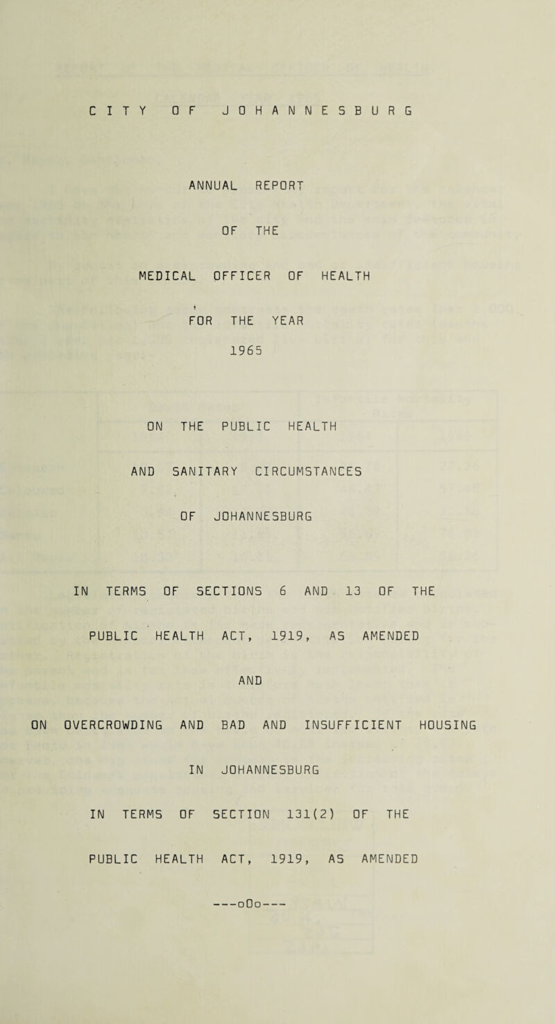 Y OF JOHANNESBURG C I ANNUAL REPORT OF THE MEDICAL OFFICER OF HEALTH $ FOR THE YEAR 1965 ON THE PUBLIC HEALTH AND SANITARY CIRCUMSTANCES OF JOHANNESBURG IN TERMS OF SECTIONS 6 AND 13 OF THE PUBLIC HEALTH ACT, 1919, AS AMENDED AND ON OVERCROWDING AND BAD AND INSUFFICIENT HOUSING IN JOHANNESBURG IN TERMS OF SECTION 131(2) OF THE PUBLIC HEALTH ACT, 1919, AS AMENDED -oOo---