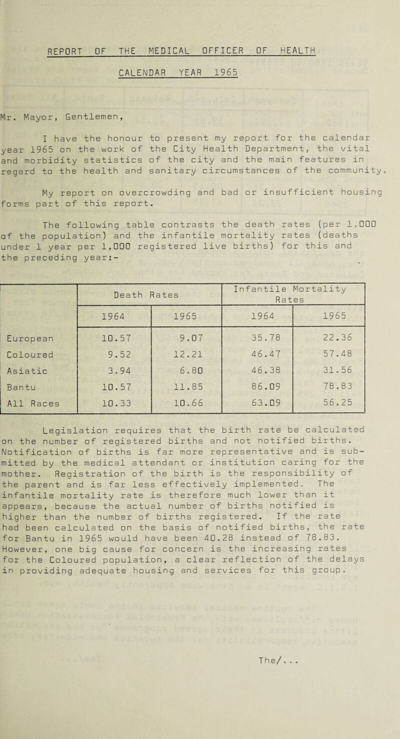 CALENDAR YEAR 1965 Mr. Mayor, Gentlemen, I have the honour to present my report for the calendar year 1965 on the work of the City Health Department, the vital and morbidity statistics of the city and the main features in regard to the health and sanitary circumstances of the community. My report on overcrowding and bad or insufficient housing forms part of this report. The following table contrasts the death rates (per 1,000 of the population) and the infantile mortality rates (deaths under 1 year per 1,000 registered live births) for this and the preceding year —-1- Death Rates Infantile Mortality Rates 1964 1965 1964 1965 European 10.57 9.07 35.78 22.36 Coloured 9.52 12.21 46.47 57.48 Asiatic 3.94 6 . 80 4 6.38 31.56 Bantu 10.57 11.85 86.09 78.83 All Races 10.33 10.66 63.09 56,25 Legislation requires that the birth rate be calculated on the number of registered births and not notified births. Notification of births is far more representative and is sub¬ mitted by the medical attendant or institution caring for the mother. Registration of the birth is the responsibility ot the parent and is far less effectively implemented. The infantile mortality rate is therefore much lower than it appears, because the actual number of births notified is higher than the number of births registered. If the rate had been calculated on the basis of notified births, the rate for Bantu in 1965 would have been 40.2B instead of 78.83. However, one big cause for concern is the increasing rates for the Coloured population, a clear reflection of the delays in providing adequate housing and services for this group.