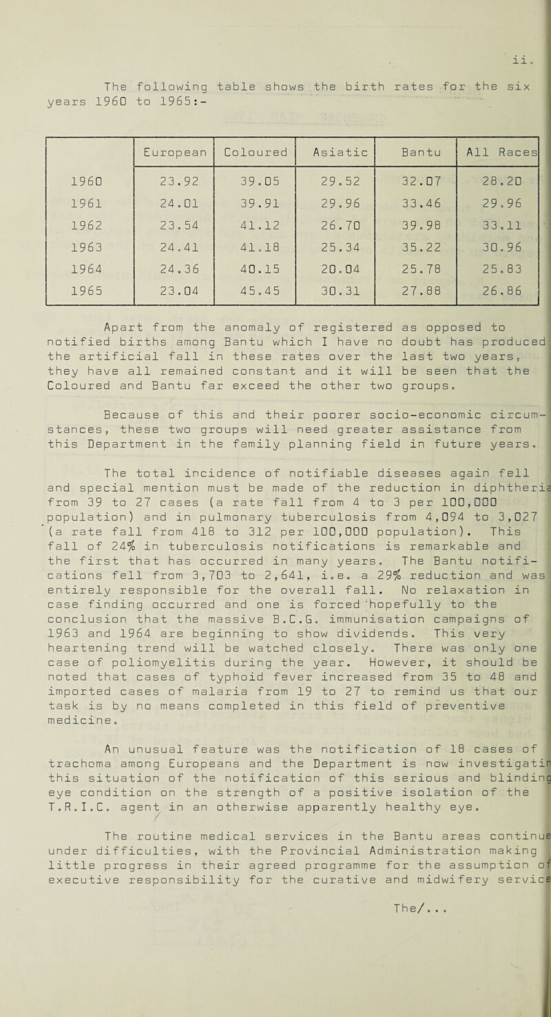 The following table shows the birth rates for the six years I960 to 1965:- European Coloured Asiatic Bantu All Races 1960 23.92 39.05 29.52 32.07 28.20 1961 24.01 39.91 29.96 33.46 29.96 1962 23.54 41.12 26.70 39.9e 33.11 1963 24.41 41.18 25.34 35.22 30.96 1964 24.36 40.15 20.04 25.78 25.83 1965 23.04 45.45 30.31 27.88 26.86 Apart from the anomaly of registered as opposed to notified births among Bantu which I have no doubt has produced' the artificial fall in these rates over the last two years, they have all remained constant and it will be seen that the Coloured and Bantu far exceed the other two groups. Because of this and their poorer socio-economic circum¬ stances, these two groups will need greater assistance from this Department in the family planning field in future years. The total incidence of notifiable diseases again fell and special mention must be made of the reduction in diphtheria from 39 to 27 cases (a rate fall from 4 to 3 per 100,ODD population) and in pulmonary tuberculosis from 4,094 to 3,027 (a rate fall from 418 to 312 per 100,000 population). This fall of 24% in tuberculosis notifications is remarkable and the first that has occurred in many years. The Bantu notifi¬ cations fell from 3,703 to 2,641, i.e. a 29% reduction and was entirely responsible for the overall fall. No relaxation in case finding occurred and one is forced 'hopefully to the conclusion that the massive B.C.G. immunisation campaigns of 1963 and 1964 are beginning to show dividends. This very heartening trend will be watched closely. There was only one case of poliomyelitis during the year. However, it should be noted that cases of typhoid fever increased from 35 to 48 and imported cases of malaria from 19 to 27 to remind us that our task is by no means completed in this field of preventive medicine. An unusual feature was the notification of 18 cases of trachoma among Europeans and the Department is now investigatin this situation of the notification of this serious and blinding eye condition on the strength of a positive isolation of the T.R.I.C. agent in an otherwise apparently healthy eye. The routine medical services in the Bantu areas continue under difficulties, with the Provincial Administration making little progress in their agreed programme for the assumption of executive responsibility for the curative and midwifery service