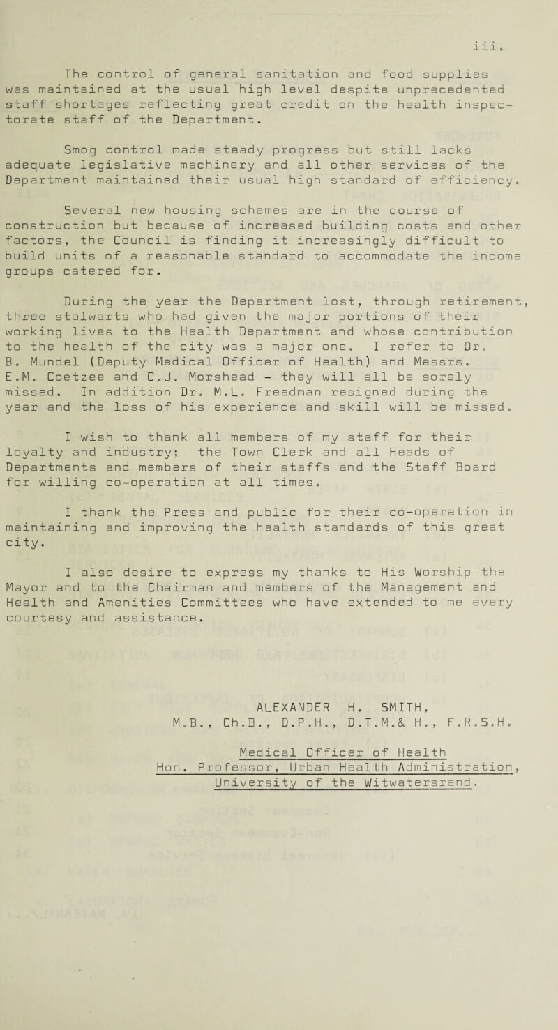 The control of general sanitation and food supplies was maintained at the usual high level despite unprecedented staff shortages reflecting great credit on the health inspec¬ torate staff of the Department. Smog control made steady progress but still lacks adequate legislative machinery and all other services of the Department maintained their usual high standard of efficiency. Several new housing schemes are in the course of construction but because of increased building costs and other factors, the Council is finding it increasingly difficult to build units of a reasonable standard to accommodate the income groups catered for. During the year the Department lost, through retirement, three stalwarts who had given the major portions of their working lives to the Health Department and whose contribution to the health of the city was a major one. I refer to Dr. B. Mundel (Deputy Medical Officer of Health) and Messrs. E ,M. Coetzee and C„J. Morshead - they will all be sorely missed. In addition Dr. M.L. Freedman resigned during the year and the loss of his experience and skill will be missed. I wish to thank all members of my staff for their loyalty and industry; the Town Clerk and all Heads of Departments and members of their staffs and the Staff Board for willing co-operation at all times. I thank the Press and public for their co-operation in maintaining and improving the health standards of this great city. I also desire to express my thanks to His Worship the Mayor and to the Chairman and members of the Management and Health and Amenities Committees who have extended to me every courtesy and assistance. ALEXANDER H. SMITH, M.B., C h . B . , D.P.H., D.T.M.&, H . , F.R.S.H. Medical Officer of Health Hon, Professor, Urban Health Administration, University of the Witwatersrand.