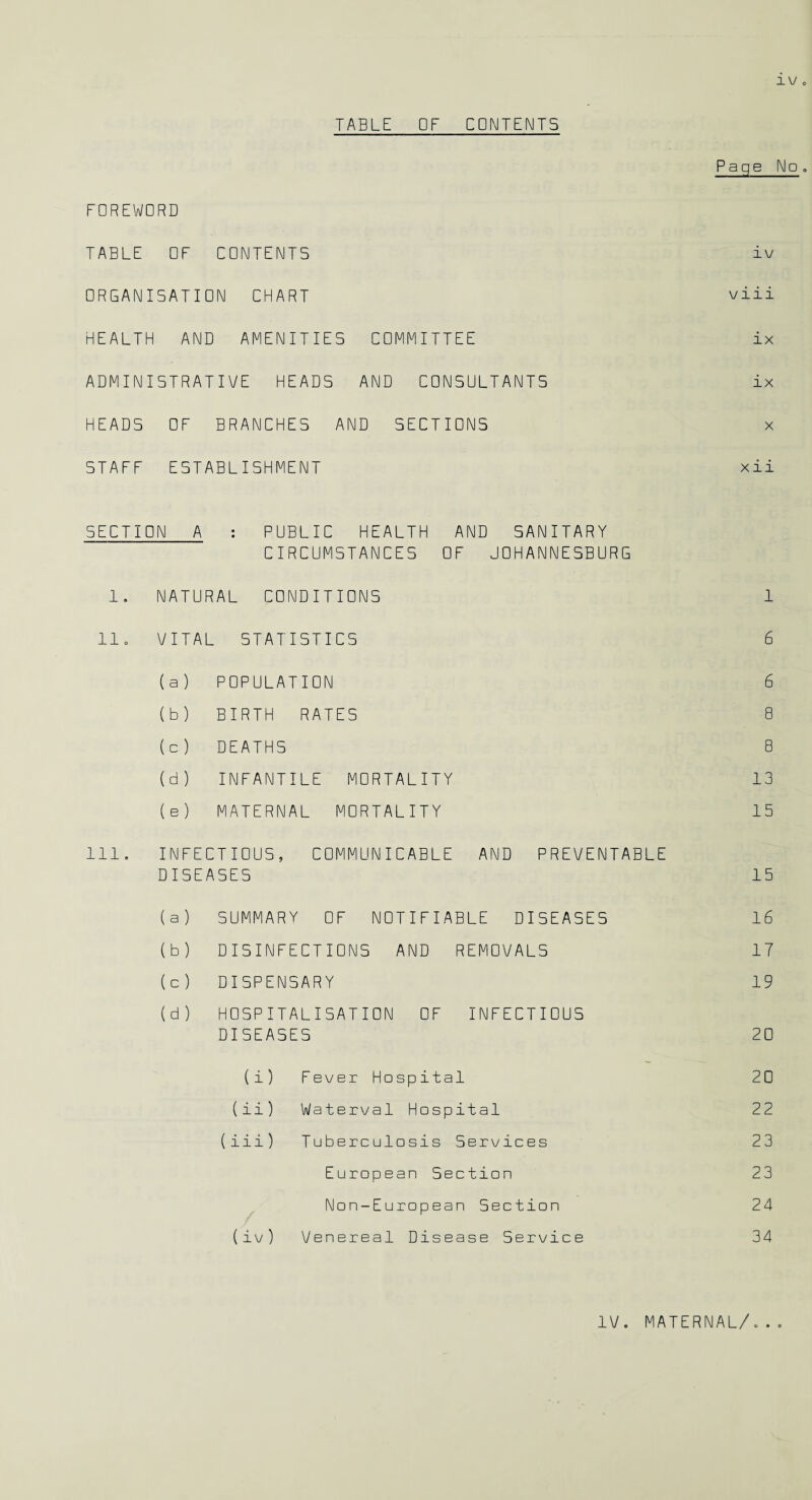 TABLE OF CONTENTS FOREWORD TABLE OF CONTENTS ORGANISATION CHART HEALTH AND AMENITIES COMMITTEE ADMINISTRATIVE HEADS AND CONSULTANTS HEADS OF BRANCHES AND SECTIONS STAFF ESTABLISHMENT Page No. i v viii ix ix x xii SECTION A : PUBLIC HEALTH AND SANITARY CIRCUMSTANCES OF JOHANNESBURG 1. NATURAL CONDITIONS 1 11. VITAL STATISTICS 6 ( a ) POPULATION 6 (b) BIRTH RATES 8 ( c ) DEATHS 8 (d) INFANTILE MORTALITY 13 ( e ) MATERNAL MORTALITY 15 Ill. INFECTIOUS, COMMUNICABLE AND PREVENTABLE DISEASES 15 ( a ) SUMMARY OF NOTIFIABLE DISEASES 16 (b) DISINFECTIONS AND REMOVALS 17 ( c ) DISPENSARY 19 (d) HOSPITALISATION OF INFECTIOUS DISEASES 20 (i) Fever Hospital 20 (ii) Waterval Hospital 22 (iii) Tuberculosis Services 23 European Section 23 Non-European Section 24 (iv) Venereal Disease Service 34 IV. MATERNAL/ © • O