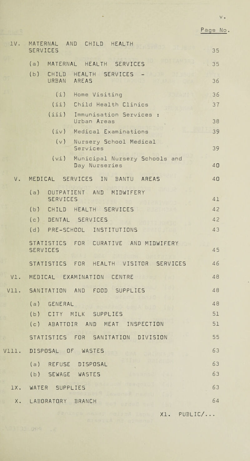 IV. MATERNAL AND CHILD HEALTH Page No. SERVICES 35 (a) MATERNAL HEALTH SERVICES . 35 (b) CHILD HEALTH SERVICES - URBAN AREAS 3 6 (i) Home Visiting 36 (ii) Child Health Clinics 37 (iii) Immunisation Services : Urban Areas 38 (iv) Medical Examinations 39 (v) Nursery School Medical Services 39 (v.i) Municipal Nursery Schools and Day Nurseries 40 V. MEDICAL SERVICES IN BANTU AREAS 40 (a) OUTPATIENT AND MIDWIFERY SERVICES 41 (b) CHILD HEALTH SERVICES 42 (c) DENTAL SERVICES 42 (d) PRE-SCHOOL INSTITUTIONS 43 STATISTICS FOR CURATIVE AND MIDWIFERY SERVICES 45 STATISTICS FOR HEALTH VISITOR SERVICES 4 6 VI. MEDICAL EXAMINATION CENTRE 48 Vll. SANITATION AND FOOD SUPPLIES 48 (a) GENERAL 48 (b) CITY MILK SUPPLIES 51 (c) ABATTOIR AND MEAT INSPECTION 51 STATISTICS FOR SANITATION DIVISION 55 Vlll. DISPOSAL OF WASTES 63 (a) REFUSE DISPOSAL 6 3 (b) SEWAGE WASTES 6 3 e X '—1 WATER SUPPLIES 6 3 X. LABORATORY BRANCH 6 4 XI. PUBLIC/...