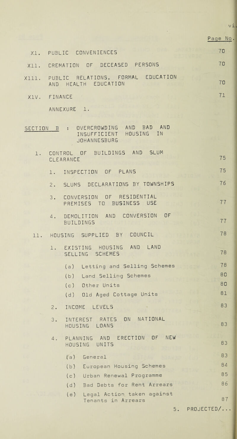 XI. PUBLIC CONVENIENCES Xll. CREMATION OF DECEASED PERSONS Xlll. PUBLIC RELATIONS, FORMAL EDUCATION AND HEALTH EDUCATION XIV. FINANCE ANNEXURE 1. SECTION B s OVERCROWDING AND BAD AND INSUFFICIENT HOUSING IN JOHANNESBURG 1. CONTROL OF BUILDINGS AND SLUM CLEARANCE 1. INSPECTION OF PLANS 2. SLUMS DECLARATIONS BY TOWNSHIPS 3. CONVERSION OF RESIDENTIAL PREMISES TO BUSINESS USE 4. DEMOLITION AND CONVERSION OF BUILDINGS HOUSING SUPPLIED BY COUNCIL 1. EXISTING HOUSING AND LAND SELLING SCHEMES ( a ) Letting and Selling Schemes (b) Land Selling Schemes ( c ) Other Units (d) Old Aged Cottage Units 2. INCOME LEVELS 3. INTEREST RATES ON NATIONAL HOUSING LOANS 4 . PLANNING AND ERECTION OF NEW HOUSING UNITS ( a ) General (b) European Housing Schemes (c ) Urban Renewal Programme (d) Bad Debts for Rent Arrears ( e) Legal Action taken against Tenants in Arrears 5, Page No. 70 70 70 71 75 75 76 77 77 7 B 78 78 80 80 81 83 83 83 83 84 85 86 87 I PROJECTED/...