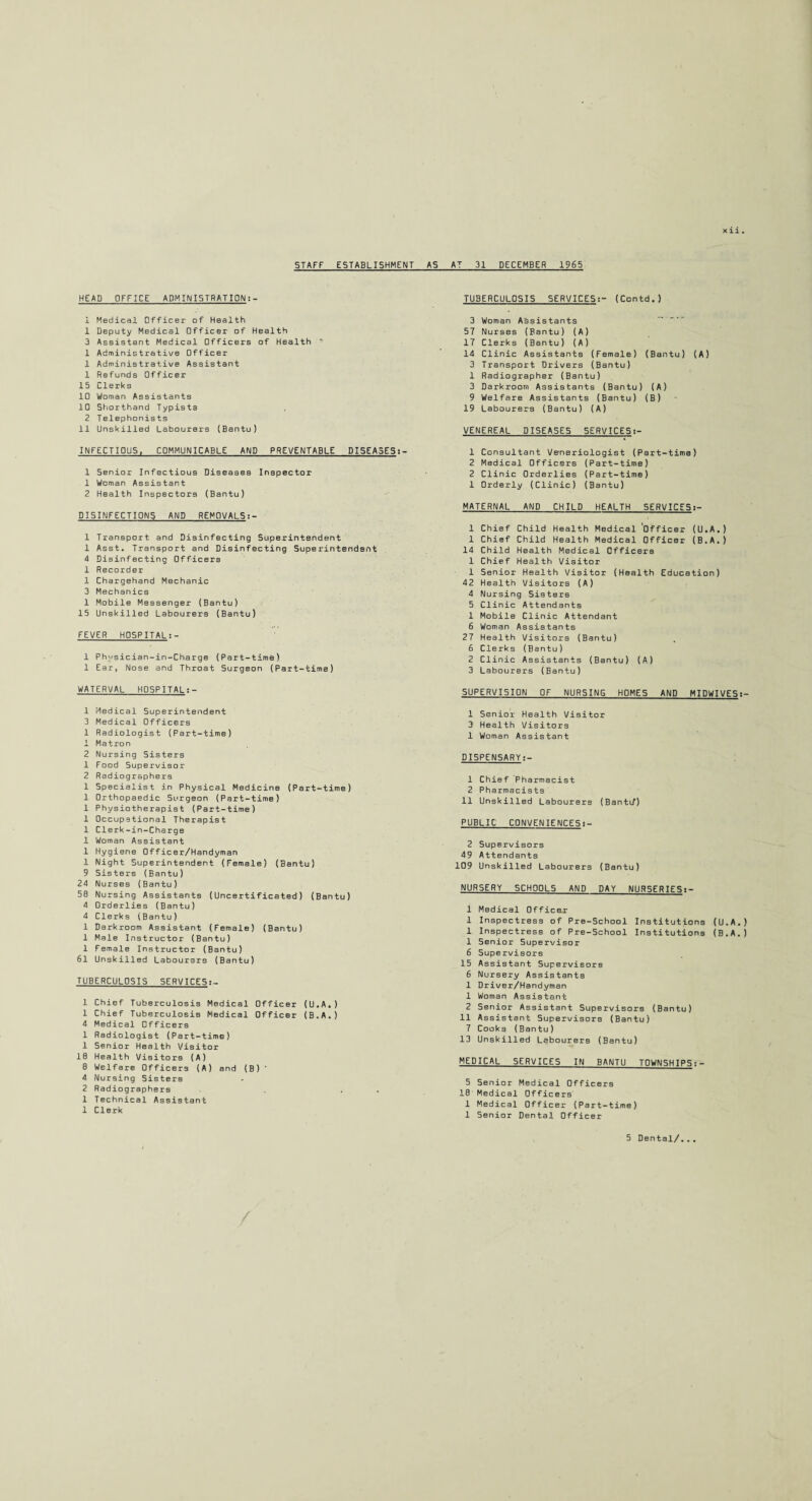 Xll . STAFF ESTABLISHMENT HEAD OFFICE ADMINISTRATION:- i Medical Officer of Health 1 Deputy Medical Officer of Health 3 Assistant Medical Officers of Health “■ 1 Administrative Officer 1 Administrative Assistant 1 Refunds Officer 15 Clerks 10 Woman Assistants 10 Shorthand Typists 2 Telephonists 11 Unskilled Labourers (Bantu) INFECTIOUS, COMMUNICABLE AND PREVENTABLE DI5EA3ES:- 1 5enior Infectious Diseases Inspector 1 Woman Assistant 2 Health Inspectors (Bantu) DISINFECTIONS AND REMOVALS:- 1 Transport and Disinfecting Superintendent 1 Asst. Transport and Disinfecting Superintendent 4 Disinfecting Officers 1 Recorder 1 Chargehand Mechanic 3 Mechanics 1 Mobile Messenger (Bantu) 15 Unskilled Labourers (Bantu) FEVER H05PITAL:- 1 Ph'/sician-in-Charge (Part-time) 1 Ear, Nose and Throat Surgeon (Part-time) WATERVAL H05PITAL:- 1 Medical Superintendent 3 Medical Officers 1 Radiologist (Part-time) 1 Matron 2 Nursing Sisters 1 Food Supervisor 2 Radiographers 1 Specialist in Physical Medicine (Part-time) 1 Orthopaedic Surgeon (Part-time) 1 Physiotherapist (Part-time) 1 Occupational Therapist 1 Clerk-in-Charge 1 Woman Assistant 1 Hygiene Officer/Handyman 1 Night Superintendent (Female) (Bantu) 9 Sisters (Bantu) 24 Nurses (Bantu) 50 Nursing Assistants (Uncertificated) (Bantu) 4 Orderlies (Bantu) 4 Clerks (Bantu) 1 Darkroom Assistant (Female) (Bantu) 1 Male Instructor (Bantu) 1 Female Instructor (Bantu) 61 Unskilled Labourers (Bantu) TUBERCULOSIS SERVICES 1 Chief Tuberculosis Medical Officer (U.A.) 1 Chief Tuberculosis Medical Officer (B.A.) 4 Medical Officers 1 Radiologist (Part-time) 1 Senior Health Visitor 10 Health Visitors (A) 0 Welfare Officers (A) and (B) * 4 Nursing Sisters 2 Radiographers . 1 Technical Assistant 1 Clerk AS AT 31 DECEMBER 1965 TUBERCULOSIS SERVICES(Ccntd.) 3 Woman Assistants 57 Nurses (Bantu) (A) 17 Clerks (Bantu) (A) 14 Clinic Assistants (Female) (Bantu) (A) 3 Transport Drivers (Bantu) 1 Radiographer (Bantu) 3 Darkroom Assistants (Bantu) (A) 9 Welfare Assistants (Bantu) (B) 19 Labourers (Bantu) (A) VENEREAL DISEASES SERVICES:- 1 Consultant Venerialogist (Part-time) 2 Medical Officers (Part-time) 2 Clinic Orderlies (Part-time) 1 Orderly (Clinic) (Bantu) MATERNAL AND CHILD HEALTH SERVICES:- 1 Chief Child Health Medical Officer (U.A.) 1 Chief Child Health Medical Officer (B.A.) 14 Child Health Medical Officers 1 Chief Health Visitor 1 Senior Health Visitor (Health Education) 42 Health Visitors (A) 4 Nursing Sisters 5 Clinic Attendants 1 Mobile Clinic Attendant 6 Woman Assistants 27 Health Visitors (Bantu) 6 Clerks (Bantu) 2 Clinic Assistants (Bantu) (A) 3 Labourers (Bantu) SUPERVISION OF NURSING HOMES AND MIDWIVES 1 Senior Health Visitor 3 Health Visitors 1 Woman Assistant DISPENSARY:- 1 Chief Pharmacist 2 Pharmacists 11 Unskilled Labourers (Bantif) PUBLIC CONVENIE NCE5:- 2 Supervisors 49 Attendants 109 Unskilled Labourers (Bantu) NURSERY SCHOOLS AND DAY NUR5ERIES:- 1 Medical Officer 1 Inspectress of Pre-School Institutions (U.A.) 1 Inspectress of Pre-5chool Institutions (B.A.) 1 Senior Supervisor 6 Supervisors 15 Assistant Supervisors 6 Nursery Assistants 1 Driver/Handyman 1 Woman Assistant 2 Senior Assistant Supervisors (Bantu) 11 Assistant Supervisors (Bantu) 7 Cooks (Bantu) 13 Unskilled Labourers (Bantu) MEDICAL 5ERVICE5 IN BANTU TOWNSHIPS:- 5 Senior Medical Officers 10 Medical Officers' 1 Medical Officer (Part-time) 1 Senior Dental Officer 5 Dental/...