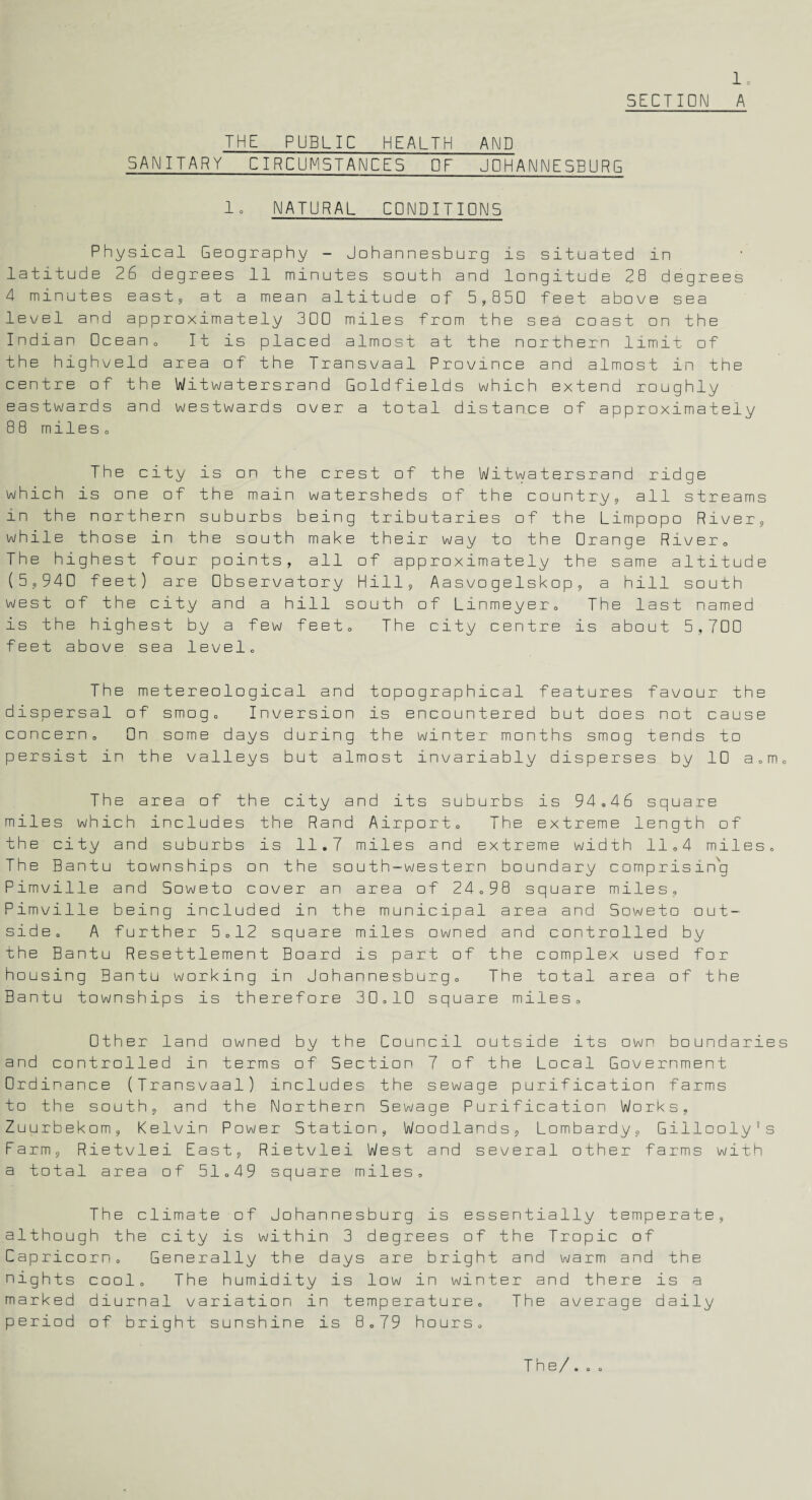 1. SECTION A THE PUBLIC HEALTH AND SANITARY CIRCUMSTANCES OF JOHANNESBURG lc NATURAL CONDITIONS Physical Geography - Johannesburg is situated in latitude 26 degrees 11 minutes south and longitude 28 degrees 4 minutes east, at a mean altitude of 5,850 feet above sea level and approximately 300 miles from the sea coast on the Indian Ocean. It is placed almost at the northern limit of the highveld area of the Transvaal Province and almost in the centre of the Witwatersrand Goldfields which extend roughly eastwards and westwards over a total distance of approximately 88 mileso The city is on the crest of the Witwatersrand ridge which is one of the main watersheds of the country, all streams in the northern suburbs being tributaries of the Limpopo River, while those in the south make their way to the Orange River, The highest four points, all of approximately the same altitude (5,940 feet) are Observatory Hill, Aasvogelskop, a hill south west of the city and a hill south of Linmeyer. The last named is the highest by a few feet. The city centre is about 5,700 feet above sea level. The metereological and topographical features favour the dispersal of smog. Inversion is encountered but does not cause concern. On some days during the winter months smog tends to persist in the valleys but almost invariably disperses by 10 a,m. The area of the city and its suburbs is 94.46 square miles which includes the Rand Airport, The extreme length of the city and suburbs is 11.7 miles and extreme width 11,4 miles. The Bantu townships on the south-western boundary comprising Pimville and Soweto cover an area of 24,98 square miles, Pimville being included in the municipal area and Soweto out¬ side, A further 5,12 square miles owned and controlled by the Bantu Resettlement Board is part of the complex used for housing Bantu working in Johannesburg, The total area of the Bantu townships is therefore 30,10 square miles. Other land owned by the Council outside its own boundaries and controlled in terms of Section 7 of the Local Government Ordinance (Transvaal) includes the sewage purification farms to the south, and the Northern Sewage Purification Works, Zuurbekom, Kelvin Power Station, Woodlands, Lombardy, Gillooly's Farm, Rietvlei East, Rietvlei West and several other farms with a total area of 51.49 square miles. The climate of Johannesburg is essentially temperate, although the city is within 3 degrees of the Tropic of Capricorn. Generally the days are bright and warm and the nights cool. The humidity is low in winter and there is a marked diurnal variation in temperature. The average daily period of bright sunshine is 8.79 hours. The/