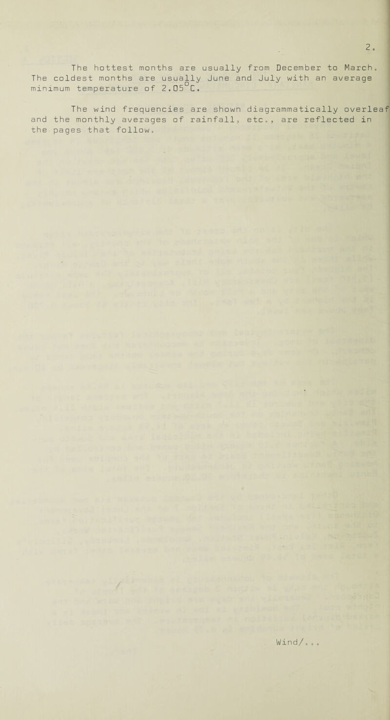 The hottest months are usually from December to March, The coldest months are usually June and July with an average minimum temperature of 2.05 C. The wind frequencies are shown diagrammatically overleaf and the monthly averages of rainfall, etc., are reflected in the pages that follow. Wind/..o