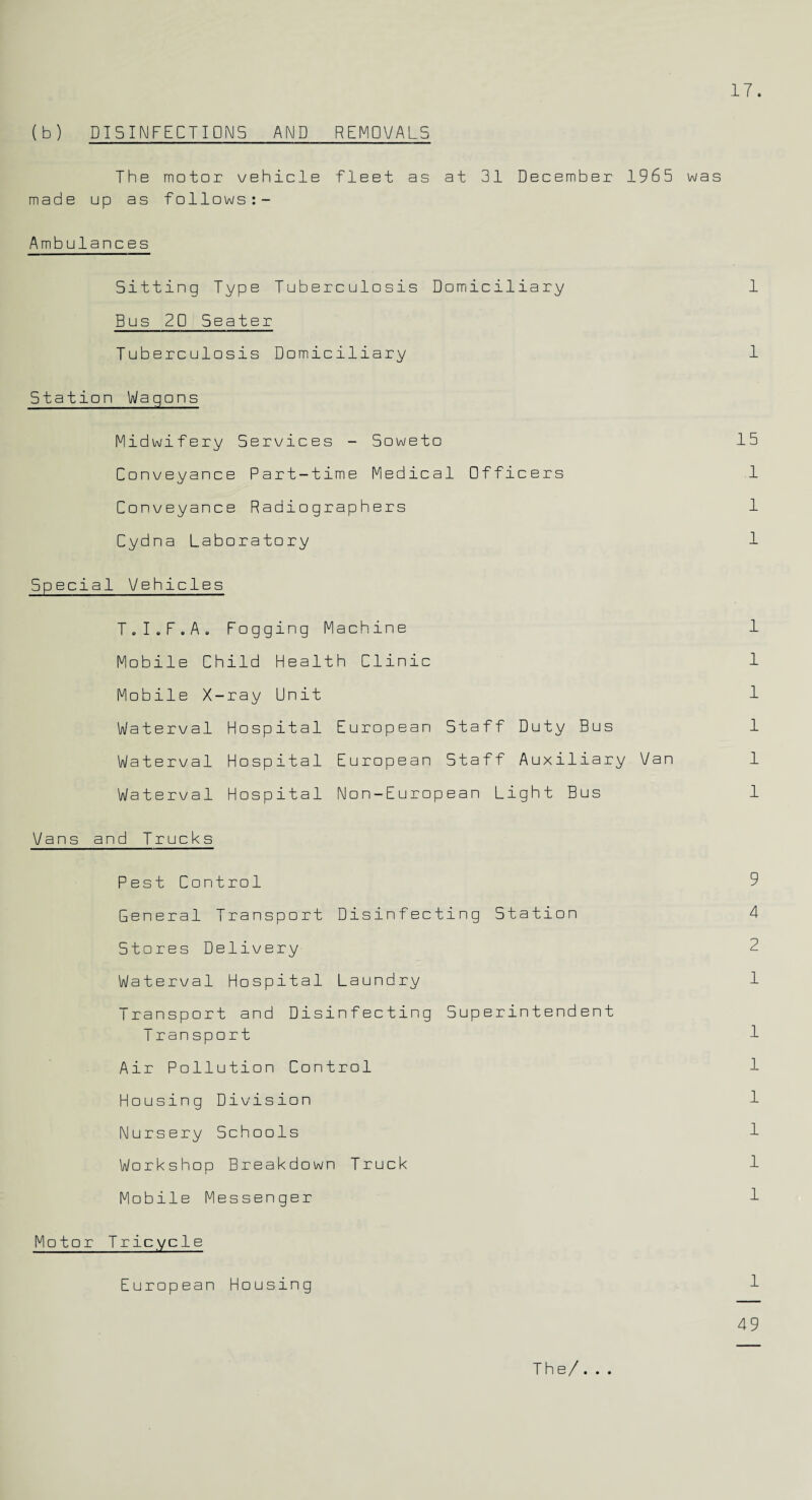 (b) DISINFECTIONS AND REMOVALS The motor vehicle fleet as at 31 December 1965 was made up as follows:- Ambulances Sitting Type Tuberculosis Domiciliary 1 Bus 20 Seater Tuberculosis Domiciliary 1 Station Wagons Midwifery Services - Soweto 15 Conveyance Part-time Medical Officers .1 Conveyance Radiographers 1 Cydna Laboratory 1 Special Vehicles T.I.F.A. Fogging Machine 1 Mobile Child Health Clinic 1 Mobile X-ray Unit 1 Waterval Hospital European Staff Duty Bus 1 Waterval Hospital European Staff Auxiliary Van 1 Waterval Hospital Non-European Light Bus 1 Vans and Trucks Pest Control 9 General Transport Disinfecting Station 4 Stores Delivery 2 Waterval Hospital Laundry 1 Transport and Disinfecting Superintendent Transport 1 Air Pollution Control 1 Housing Division 1 Nursery Schools 1 Workshop Breakdown Truck 1 Mobile Messenger 1 Motor Tricycle European Housing 1 49 The/