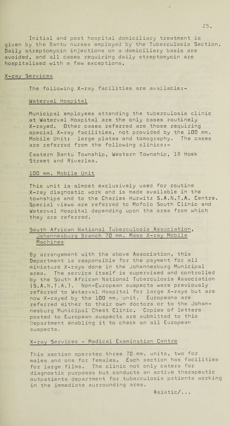 Initial and post hospital domiciliary treatment is given by the Bantu nurses employed by the Tuberculosis Section. Daily streptomycin injections on a domiciliary basis are avoided, and all cases requiring daily streptomycin are hospitalised with a few exceptions. X-ray Services The following X-ray facilities are available:- Waterval Hospital Municipal employees attending the tuberculosis clinic at Waterval Hospital are the only cases routinely X-rayed. Other cases referred are those requiring special X-ray facilities, not provided by the 100 mm. Mobile Unit; large plates and tomography. The cases are referred from the following clinics:- Eastern Bantu Township, Western Township, 18 Hoek Street and Riverlea. 100 mm. Mobile Unit This unit is almost exclusively used for routine X-ray diagnostic work and is made available in the townships and to the Charles Hurwitz S.A.N.T.A. Centre. Special views are referred to Mofolo South Clinic and Waterval Hospital depending upon the area from which they are referred. South African National Tuberculosis Association, Johannesburg Branch 70 mm. Mass X-ray Mobile Machines By arrangement with the above Association, this Department is responsible for the payment for all miniature X-rays done in the Johannesburg Municipal area. The service itself is supervised and controlled by the South African National Tuberculosis Association (S.A.N.T.A.). Non-European suspects were previously referred to Waterval Hospital for large X-rays but are now X-rayed by the 100 mm. unit. Europeans are referred either to their own doctors or to the Johan¬ nesburg Municipal Chest Clinic. Copies of letters posted to European suspects are submitted to this Department enabling it to check on all European suspects. X-ray Services - Medical Examination Centre This section operates three 70 mm. units, two for males and one for females. Each section has facilities for large films. The clinic not only caters for diagnostic purposes but conducts an active therapeutic outpatients department for tuberculosis patients working in the immediate surrounding area. Asiatic/...