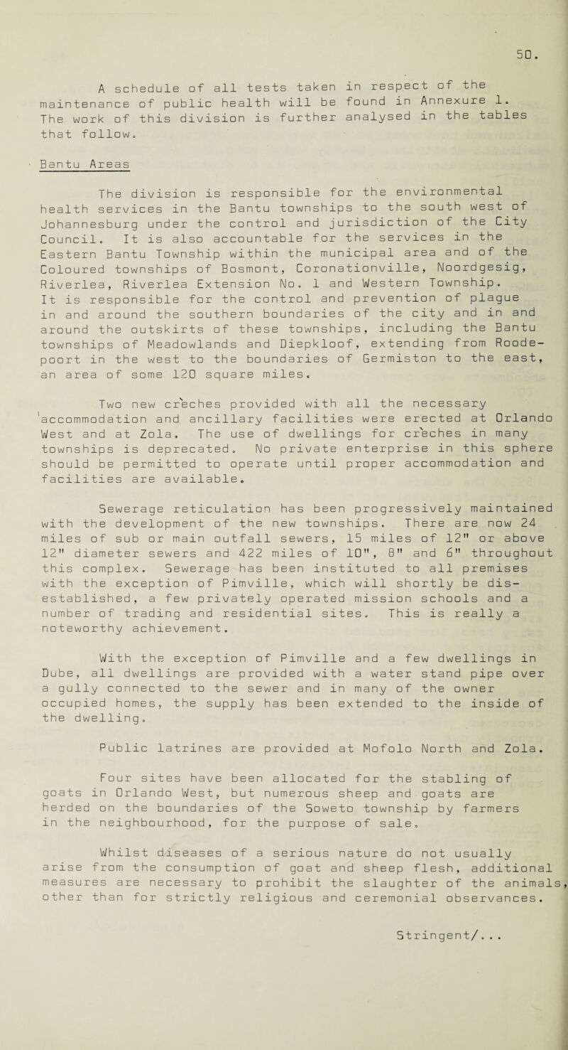A schedule of all tests taken in respect cf the maintenance of public health will be found in Annexure 1. The work cf this division is further analysed in the tables that follow,, Bantu Areas The division is responsible for the environmental health services in the Bantu townships to the south west of Johannesburg under the control and jurisdiction of the City Council. It is also accountable for the services in the Eastern Bantu Township within the municipal area and of the Coloured townships of Bosmont, Coronationville, Noordgesig, Riverlea, Riverlea Extension No. 1 and Western Township. It is responsible for the control and prevention of plague in and around the southern boundaries of the city and in and around the outskirts of these townships, including the Bantu townships of Meadowlands and Diepkloof, extending from Rood e- poort in the west to the boundaries of Germiston to the east, an area of some 120 square miles. Two new creches provided with all the necessary 'accommodation and ancillary facilities were erected at Orlando West and at Zola. The use of dwellings for creches in many townships is deprecated. No private enterprise in this sphere should be permitted to operate until proper accommodation and facilities are available. Sewerage reticulation has been progressively maintained with the development of the new townships. There are now 24 miles of sub or main outfall sewers, 15 miles of 12 or above 12 diameter sewers and 422 miles of 10, 8 and 6 throughout this complex. Sewerage has been instituted to all premises with the exception of Pimville, which will shortly be dis¬ established, a few privately operated mission schools and a number of trading and residential sites. This is really a noteworthy achievement. With the exception of Pimville and a few dwellings in Dube, all dwellings are provided with a water stand pipe over a gully connected to the sewer and in many of the owner occupied homes, the supply has been extended to the inside of the dwelling. Public latrines are provided at Mofolo North and Zola. Four sites have been allocated for the stabling of goats in Orlando West, but numerous sheep and goats are herded on the boundaries of the Soweto township by farmers in the neighbourhood, for the purpose of sale. Whilst diseases of a serious nature do not usually arise from the consumption of goat and sheep flesh, additional measures are necessary to prohibit the slaughter of the animals, other than for strictly religious and ceremonial observances. Stringent/