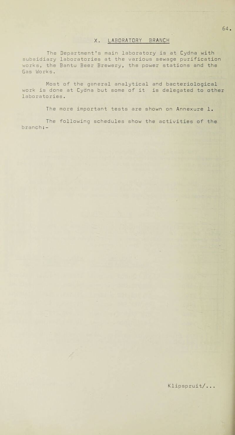 X. LABORATORY BRANCH The Department's main laboratory is at Cydna with subsidiary laboratories at the various sewage purification works, the Bantu Beer Brewery, the power stations and the Gas Works. Most of the general analytical and bacteriological work is done at Cydna but some of it is delegated to other laboratories„ The more important tests are shown on Annexure 1. The following schedules show the activities of the branch s- Klipspruit/...