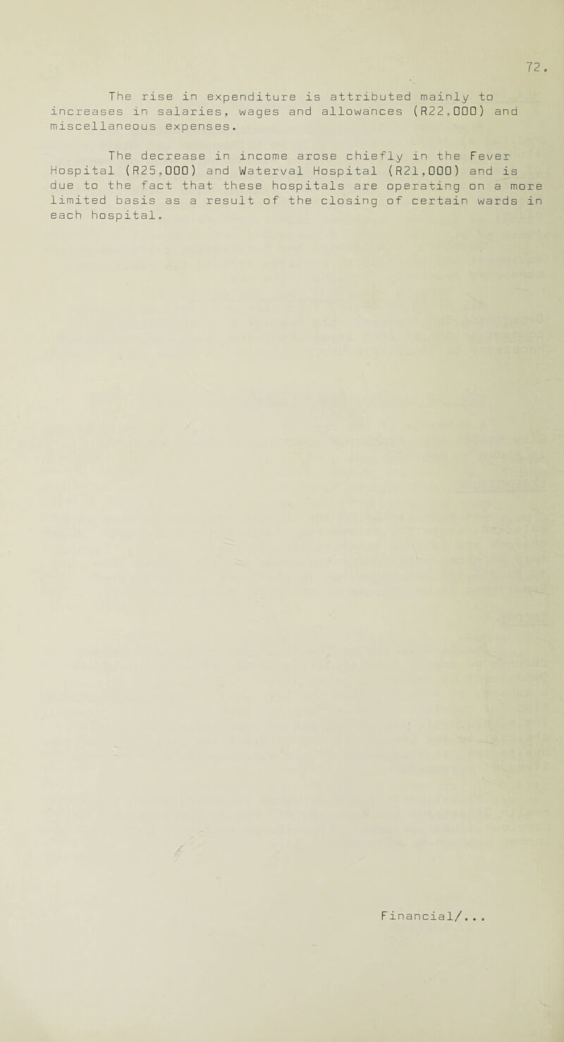 The rise in expenditure is attributed mainly to increases in salaries, wages and allowances (R 2 2,D□□ ) and miscellaneous expenses. The decrease in income arose chiefly in the Fever Hospital (R25,000) and Waterval Hospital (R21,000) and is due to the fact that these hospitals are operating on a more limited basis as a result of the closing of certain wards in each hospital. Financial/..,