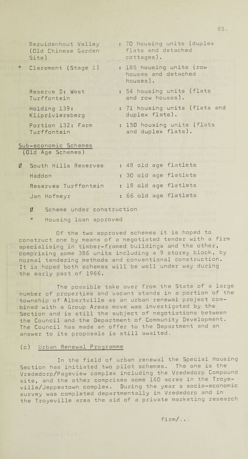 Bezuidenhout Valley (Old Chinese Garden Site) Claremont (Stage 1) Reserve D: West T urffont ein 70 housing units (duplex flats and detached cottages). 185 housing units (row houses and detached houses ) . 54 housing units (flats and row houses ) . Holding 139: Klipriviersberg : 71 housing units (flats and duplex flats). Portion 132: Farm : 150 housing units (flats T urffontein and duplex flats). Sub-economic Schemes (Old Age Schemes ) 0 South Hills Reserves : 48 old age flatlets Haddon : 30 old age flatlets Reserves Turffontein : 18 old age flatlets Jan Hofmeyr : 66 old age flatlets 0 Scheme under construction * Housing loan approved □f the two approved schemes it is hoped to construct one by means of a negotiated tender with a firm specialising in timber-framed buildings and the other, comprising some 386 units including a 9 storey block, by normal tendering methods and conventional construction. It is hoped both schemes will be well under way during the early part of 1966. The possible take over from the State of a large number of properties and vacant stands in a portion of the township of Albertville as an urban renewal project com¬ bined with a Group Areas move was investigated by the Section and is still the subject of negotiations between the Council and the Department of Community Development. The Council has made an offer to the Department and an answer to its proposals is still awaited. (c) Urban Renewal Programme In the field of urban renewal the Special Housing Section has initiated two pilot schemes. The one is the Vrededorp/Pageview complex including the Vrededorp Compound site, and the other comprises some 160 acres in the Troye- ville/Jeppestown complex. During the year a socio-economic survey was completed departmentally in Vrededorp and in the Troyeville area the aid of a private marketing research firm/=.