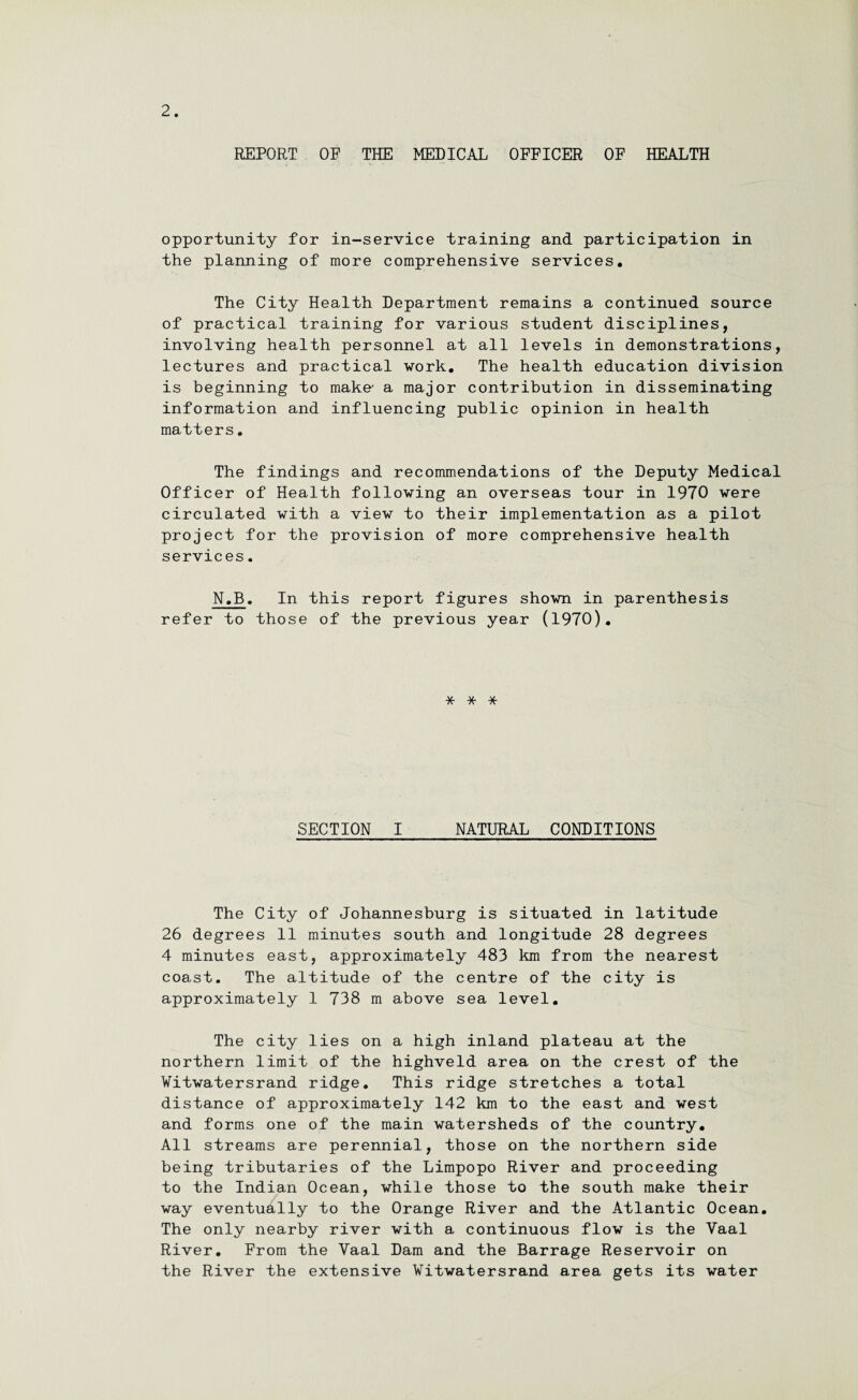 REPORT OP THE MEDICAL OFFICER OF HEALTH opportunity for in-service training and participation in the planning of more comprehensive services. The City Health Department remains a continued source of practical training for various student disciplines, involving health personnel at all levels in demonstrations, lectures and practical work. The health education division is beginning to make' a major contribution in disseminating information and influencing public opinion in health matters. The findings and recommendations of the Deputy Medical Officer of Health following an overseas tour in 1970 were circulated with a view to their implementation as a pilot project for the provision of more comprehensive health services. N.B. In this report figures shown in parenthesis refer to those of the previous year (1970). * * * SECTION I NATURAL CONDITIONS The City of Johannesburg is situated in latitude 26 degrees 11 minutes south and longitude 28 degrees 4 minutes east, approximately 483 km from the nearest coast. The altitude of the centre of the city is approximately 1 738 m above sea level. The city lies on a high inland plateau at the northern limit of the highveld area on the crest of the Witwatersrand ridge. This ridge stretches a total distance of approximately 142 km to the east and west and forms one of the main watersheds of the country. All streams are perennial, those on the northern side being tributaries of the Limpopo River and proceeding to the Indian Ocean, while those to the south make their way eventually to the Orange River and the Atlantic Ocean. The only nearby river with a continuous flow is the Vaal River. From the Vaal Dam and the Barrage Reservoir on the River the extensive Witwatersrand area gets its water