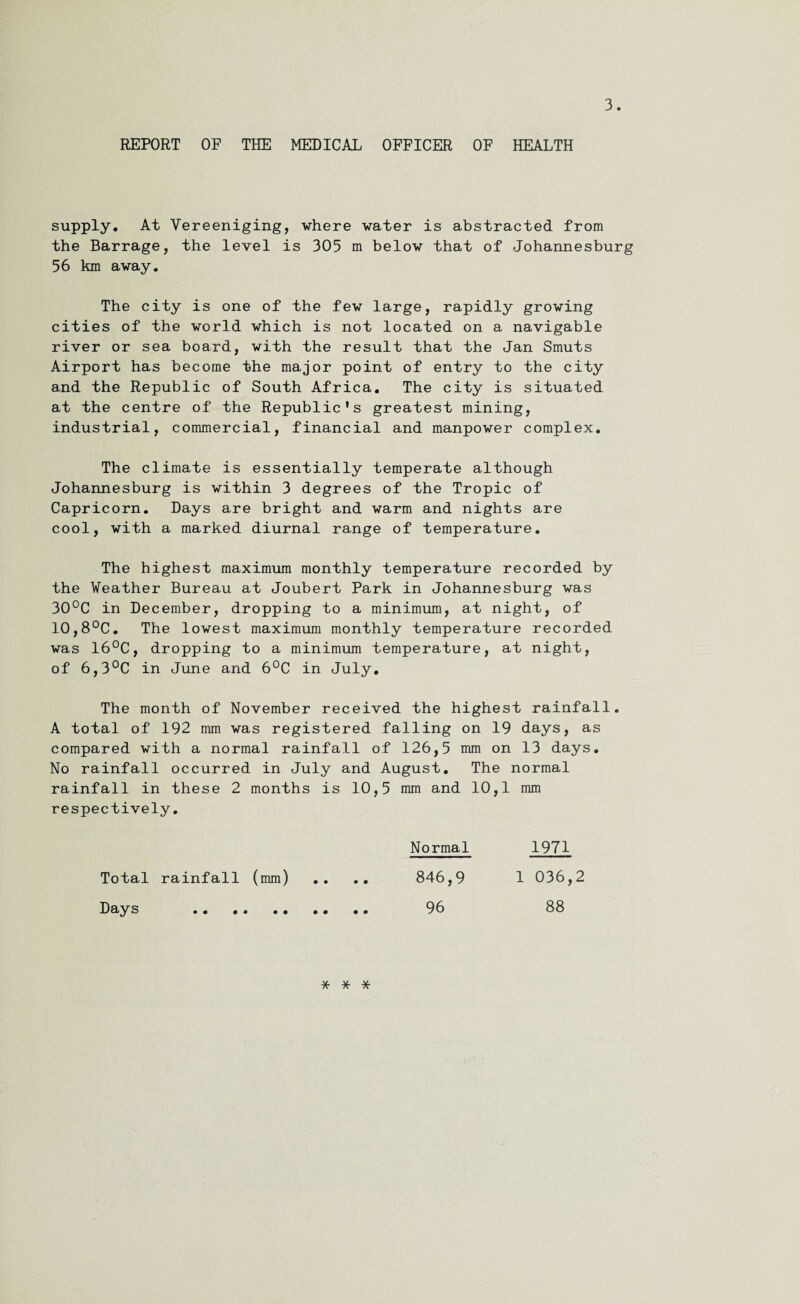 REPORT OF THE MEDICAL OFFICER OF HEALTH supply. At Vereeniging, where water is abstracted from the Barrage, the level is 305 m below that of Johannesburg 56 km away. The city is one of the few large, rapidly growing cities of the world which is not located on a navigable river or sea board, with the result that the Jan Smuts Airport has become the major point of entry to the city and the Republic of South Africa. The city is situated at the centre of the Republic's greatest mining, industrial, commercial, financial and manpower complex. The climate is essentially temperate although Johannesburg is within 3 degrees of the Tropic of Capricorn. Days are bright and warm and nights are cool, with a marked diurnal range of temperature. The highest maximum monthly temperature recorded by the Weather Bureau at Joubert Park in Johannesburg was 30°C in December, dropping to a minimum, at night, of 10,8°C. The lowest maximum monthly temperature recorded was 16°C, dropping to a minimum temperature, at night, of 6,3°C in June and 6°C in July. The month of November received the highest rainfall. A total of 192 mm was registered falling on 19 days, as compared with a normal rainfall of 126,5 mm on 13 days. No rainfall occurred in July and August. The normal rainfall in these 2 months is 10,5 mm and 10,1 mm respectively. Total rainfall (mm) Days . Normal 846,9 96 1971 1 036,2 88 * * *