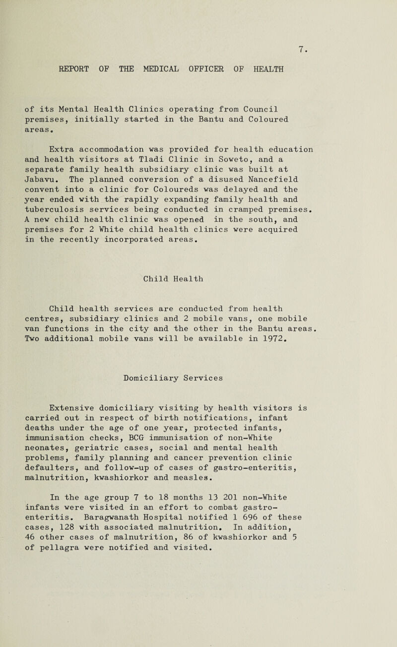 REPORT OF THE MEDICAL OFFICER OF HEALTH of its Mental Health Clinics operating from Council premises, initially started in the Bantu and Coloured areas . Extra accommodation was provided for health education and health visitors at Tladi Clinic in Soweto, and a separate family health subsidiary clinic was built at Jabavu. The planned conversion of a disused Nancefield convent into a clinic for Coloureds was delayed and the year ended with the rapidly expanding family health and tuberculosis services being conducted in cramped premises. A new child health clinic was opened in the south, and premises for 2 White child health clinics were acquired in the recently incorporated areas. Child Health Child health services are conducted from health centres, subsidiary clinics and 2 mobile vans, one mobile van functions in the city and the other in the Bantu areas. Two additional mobile vans will be available in 1972. Domiciliary Services Extensive domiciliary visiting by health visitors is carried out in respect of birth notifications, infant deaths under the age of one year, protected infants, immunisation checks, BCG immunisation of non-White neonates, geriatric cases, social and mental health problems, family planning and cancer prevention clinic defaulters, and follow-up of cases of gastro-enteritis, malnutrition, kwashiorkor and measles. In the age group 7 to 18 months 13 201 non-White infants were visited in an effort to combat gastro¬ enteritis. Baragwanath Hospital notified 1 696 of these cases, 128 with associated malnutrition. In addition, 46 other cases of malnutrition, 86 of kwashiorkor and 5 of pellagra were notified and visited.