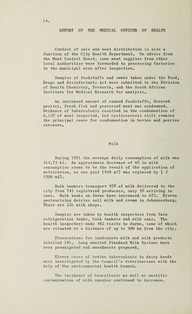 REPORT OF THE MEDICAL OFFICER OF HEALTH Control of sale and meat distribution is also a function of the City Health Department. On advice from the Meat Control Board, some meat supplies from other local authorities were forwarded to processing factories in the municipal area after inspection. Samples of foodstuffs and swabs taken under the Food, Drugs and Disinfectants Act were submitted to the Division of Health Chemistry, Pretoria, and the South African Institute for Medical Research for analysis. An increased amount of canned foodstuffs, dressed poultry, fresh fish and processed meat was condemned. Evidence of tuberculosis resulted in the condemnation of 0,12$ of meat inspected, but cysticercosis still remains the principal cause for condemnation in bovine and porcine carcases. Milk During 1971 the average daily consumption of milk was 314,73 k/0. An approximate decrease of 6$ in milk consumption seems to be the result of the application of metrication, as one pint (568 m£) was replaced by \ £ (500 mi). Bulk tankers transport 97$ of milk delivered to the city from 743 registered producers, only 3$ arriving in cans. Bulk tanks on farms have increased to 673. Eleven pasteurising dairies sell milk and cream in Johannesburg. There are 226 milk shops. Samples are taken by health inspectors from farm refrigeration tanks, bulk tankers and milk cans. The health inspectors made 482 visits to .farms, some of which are situated at a distance of up to 300 km from the city. Prosecutions for inadequate milk and milk products totalled 181. Long awaited Standard Milk By-laws have been promulgated and amendments proposed. Eleven cases of bovine tuberculosis in dairy herds were investigated by the Council’s veterinarians with the help of the environmental health branch. The incidence of brucellosis as well as mastitis contamination of milk samples continued to increase.