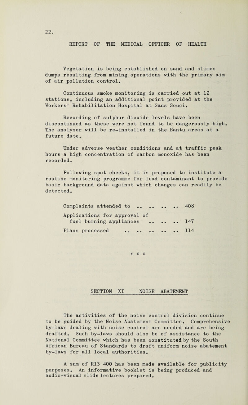 REPORT OF THE MEDICAL OFFICER OF HEALTH Vegetation is being established on sand and slimes dumps resulting from mining operations with the primary aim of air pollution control. Continuous smoke monitoring is carried out at 12 stations, including an additional point provided at the Workers' Rehabilitation Hospital at Sans Souci. Recording of sulphur dioxide levels have been discontinued as these were not found to be dangerously high. The analyser will be re-installed in the Bantu areas at a future date. Under adverse weather conditions and at traffic peak hours a high concentration of carbon monoxide has been recorded. Following spot checks, it is proposed to institute a routine monitoring programme for lead contaminant to provide basic background data against which changes can readily be detected. Complaints attended to ... 408 Applications for approval of fuel burning appliances „. .. .. 147 Plans processed .. .114 * * * SECTION XI NOISE ABATEMENT The activities of the noise control division continue to be guided by the Noise Abatement Committee. Comprehensive by-laws dealing with noise control are needed and are being drafted. Such by-laws should also be of assistance to the National Committee which has been constituted by the South African Bureau of Standards to draft uniform noise abatement by-laws for all local authorities. A sum of R13 400 has been made available for publicity purposes. An informative booklet is being produced and audio-visual slide lectures prepared.