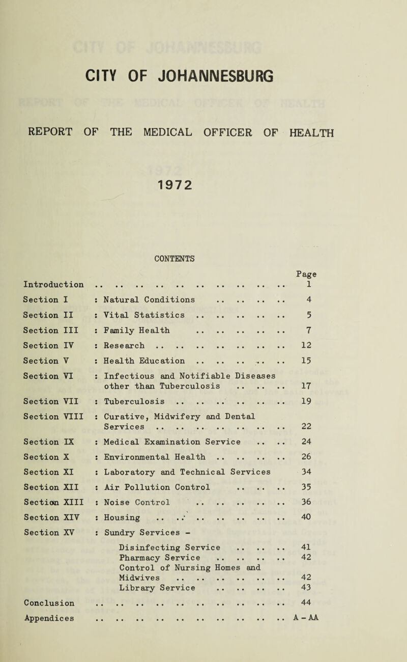 REPORT OF THE MEDICAL OFFICER OF HEALTH 1972 CONTENTS Page Introduction . 1 Section I : Natural Conditions . 4 Section II : Vital Statistics . 5 Section III : Family Health . 7 Section IV : Research. 12 Section V : Health Education. .. .. 15 Section VI : Infectious and Notifiable Diseases other than Tuberculosis . 17 Section VII : Tuberculosis . 19 Section VIII : Curative, Midwifery and Dental Services. 22 Section IX : Medical Examination Service .. .. 24 Section X : Environmental Health. 26 Section XI : Laboratory and Technical Services 34 Section XII : Air Pollution Control . 35 Section XIII : Noise Control . 36 Section XIV : Housing .. .;. 40 Section XV : Sundry Services - Disinfecting Service . 41 Pharmacy Service . 42 Control of Nursing Homes and Midwives . 42 Library Service . 43 Conclusion . 44 Appendices .A-AA