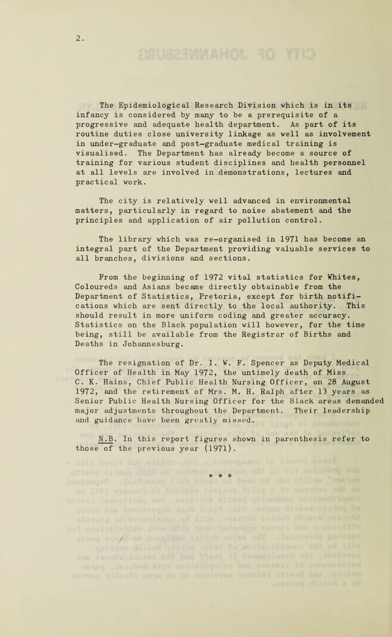 The Epidemiological Research Division which is in its infancy is considered by many to be a prerequisite of a progressive and adequate health department. As part of its routine duties close university linkage as well as involvement in under-graduate and post-graduate medical training is visualised. The Department has already become a source of training for various student disciplines and health personnel at all levels are involved in demonstrations, lectures and practical work. The city is relatively well advanced in environmental matters, particularly in regard to noise abatement and the principles and application of air pollution control. The library which was re-organised in 1971 has become an integral part of the Department providing valuable services to all branches, divisions and sections. From the beginning of 1972 vital statistics for Whites, Coloureds and Asians became directly obtainable from the Department of Statistics, Pretoria, except for birth notifi¬ cations which are sent directly to the local authority. This should result in more uniform coding and greater accuracy. Statistics on the Black population will however, for the time being, still be available from the Registrar of Births and Deaths in Johannesburg. The resignation of Dr. I. W. F. Spencer as Deputy Medical Officer of Health in May 1972, the untimely death of Miss C. K. Hains, Chief Public Health Nursing Officer, on 28 August 1972, and the retirement of Mrs. M. H. Ralph after 13 years as Senior Public Health Nursing Officer for the Black areas demanded major adjustments throughout the Department. Their leadership and guidance have been greatly missed. N.B. In this report figures shown in parenthesis refer to those of the previous year (1971). * * *