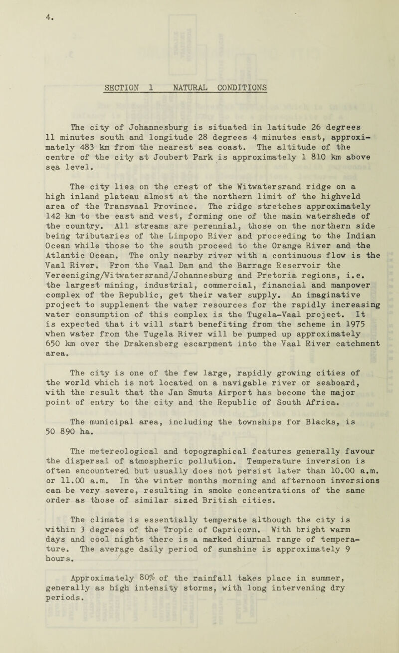 SECTION 1 NATURAL CONDITIONS The city of Johannesburg is situated in latitude 26 degrees 11 minutes south and longitude 28 degrees 4 minutes east, approxi¬ mately 483 km from the nearest sea coast. The altitude of the centre of the city at Joubert Park is approximately 1 810 km above sea level. The city lies on the crest of the Witwatersrand ridge on a high inland plateau almost at the northern limit of the highveld area of the Transvaal Province. The ridge stretches approximately 142 km to the east and vest, forming one of the main watersheds of the country. All streams are perennial, those on the northern side being tributaries of the Limpopo River and proceeding to the Indian Ocean while those to the south proceed to the Orange River and the Atlantic Ocean. The only nearby river with a continuous flow is the Yaal River. From the Vaal Dam and the Barrage Reservoir the Vereeniging/Viiwatersrand/Johannesburg and Pretoria regions, i.e. the largest mining, industrial, commercial, financial and manpower complex of the Republic, get their water supply. An imaginative project to supplement the water resources for the rapidly increasing water consumption of this complex is the Tugela-Vaal project. It is expected that it will start benefiting from the scheme in 1975 when water from the Tugela River will be pumped up approximately 650 km over the Drakensberg escarpment into the Vaal River catchment area. The city is one of the few large, rapidly growing cities of the world which is not located on a navigable river or seaboard, with the result that the Jan Smuts Airport has become the major point of entry to the city and the Republic of South Africa. The municipal area, including the townships for Blacks, is 50 890 ha. The metereological and topographical features generally favour the dispersal of atmospheric pollution. Temperature inversion is often encountered but usually does not persist later than 10.00 a.m. or 11.00 a.m. In the winter months morning and afternoon inversions can be very severe, resulting in smoke concentrations of the same order as those of similar sized British cities. The climate is essentially temperate although the city is within 3 degrees of the Tropic of Capricorn. With bright warm days and cool nights there is a marked diurnal range of tempera¬ ture. The average daily period of sunshine is approximately 9 hours. Approximately 80a/o of the rainfall takes place in summer, generally as high intensity storms, with long intervening dry periods.