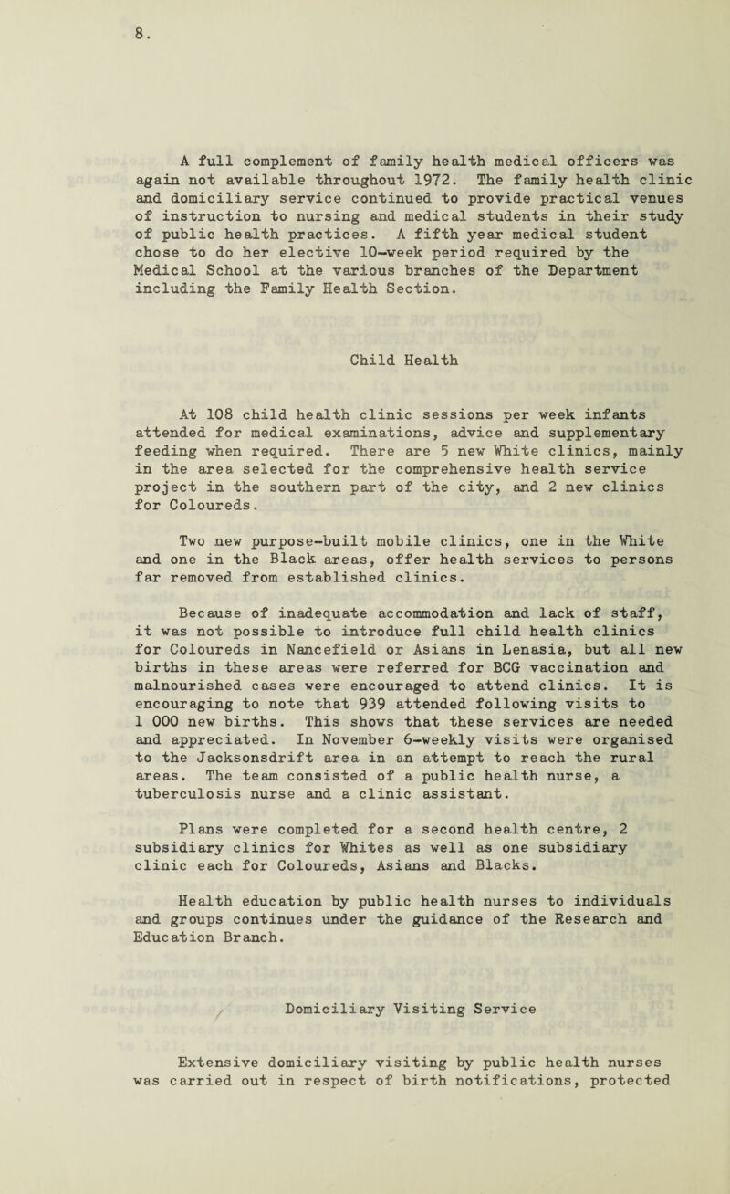 A full complement of family health medical officers was again not available throughout 1972. The family health clinic and domiciliary service continued to provide practical venues of instruction to nursing and medical students in their study of public health practices. A fifth year medical student chose to do her elective 10-week period required by the Medical School at the various branches of the Department including the Family Health Section. Child Health At 108 child health clinic sessions per week infants attended for medical examinations, advice and supplementary feeding when required. There are 5 new White clinics, mainly in the area selected for the comprehensive health service project in the southern part of the city, and 2 new clinics for Coloureds. Two new purpose-built mobile clinics, one in the White and one in the Black areas, offer health services to persons far removed from established clinics. Because of inadequate accommodation and lack of staff, it was not possible to introduce full child health clinics for Coloureds in Nancefield or Asians in Lenasia, but all new births in these areas were referred for BCG vaccination and malnourished cases were encouraged to attend clinics. It is encouraging to note that 939 attended following visits to 1 000 new births. This shows that these services are needed and appreciated. In November 6-weekly visits were organised to the Jacksonsdrift area in an attempt to reach the rural areas. The team consisted of a public health nurse, a tuberculosis nurse and a clinic assistant. Plans were completed for a second health centre, 2 subsidiary clinics for Whites as well as one subsidiary clinic each for Coloureds, Asians and Blacks. Health education by public health nurses to individuals and groups continues under the guidance of the Research and Education Branch. Domiciliary Visiting Service Extensive domiciliary visiting by public health nurses was carried out in respect of birth notifications, protected