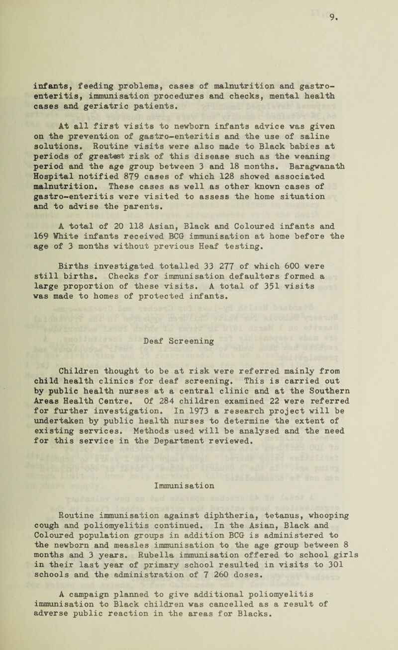 infants, feeding problems, cases of malnutrition and gastro¬ enteritis, immunisation procedures and checks, mental health cases and geriatric patients. At all first visits to newborn infants advice was given on the prevention of gastro-enteritis and the use of saline solutions. Routine visits were also made to Black babies at periods of greatest risk of this disease such as the weaning period and the age group between 3 and 18 months. Baragwanath Hospital notified 879 cases of which 128 showed associated malnutrition. These cases as well as other known cases of gastro-enteritis were visited to assess the home situation and to advise the parents. A total of 20 118 Asian, Black and Coloured infants and 169 White infants received BCG immunisation at home before the age of 3 months without previous Heaf testing. Births investigated totalled 33 277 of which 600 were still births. Checks for immunisation defaulters formed a large proportion of these visits. A total of 351 visits was made to homes of protected infants. Deaf Screening Children thought to be at risk were referred mainly from child health clinics for deaf screening. This is carried out by public health nurses at a central clinic and at the Southern Areas Health Centre. Of 284 children examined 22 were referred for further investigation. In 1973 a research project will be undertaken by public health nurses to determine the extent of existing services. Methods used will be analysed and the need for this service in the Department reviewed. Immunisation Routine immunisation against diphtheria, tetanus, whooping cough and poliomyelitis continued. In the Asian, Black and Coloured population groups in addition BCG is administered to the newborn and measles immunisation to the age group between 8 months and 3 years. Rubella immunisation offered to school girls in their last year of primary school resulted in visits to 301 schools and the administration of 7 260 doses. A campaign planned to give additional poliomyelitis immunisation to Black children was cancelled as a result of adverse public reaction in the areas for Blacks.