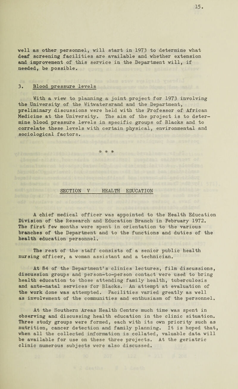 veil as other personnel, vill start in 1973 to determine vhat deaf screening facilities are available and whether extension and improvement of this service in the Department will, if needed, be possible. 3. Blood pressure levels With a view to planning a joint project for 1973 involving the University of the Witwatersrand and the Department, preliminary discussions were held with the Professor of African Medicine at the University. The aim of the project is to deter¬ mine blood pressure levels in specific groups of Blacks and to correlate these levels with certain physical, environmental and sociological factors. * * * SECTION V HEALTH EDUCATION A chief medical officer was appointed to the Health Education Division of the Research and Education Branch in February 1972. The first few months were spent in orientation to the various branches of the Department and to the functions and duties of the health education personnel. The rest of the staff consists of a senior public health nursing officer, a woman assistant and a technician. At 84 of the Department’s clinics lectures, film discussions, discussion groups and person-to-person contact were used to bring health education to those attending family health, tuberculosis and ante-natal services for Blacks. An attempt at evaluation of the work done was attempted. Facilities varied greatly as well as involvement of the communities and enthusiasm of the personnel. At the Southern Areas Health Centre much time was spent in observing and discussing health education in the clinic situation. Three study groups were formed, each with its own priority such as nutrition, cancer detection and family planning. It is hoped that, when all the collected information is collated, valuable data will be available for use on these three projects. At the geriatric clinic numerous subjects were also discussed.