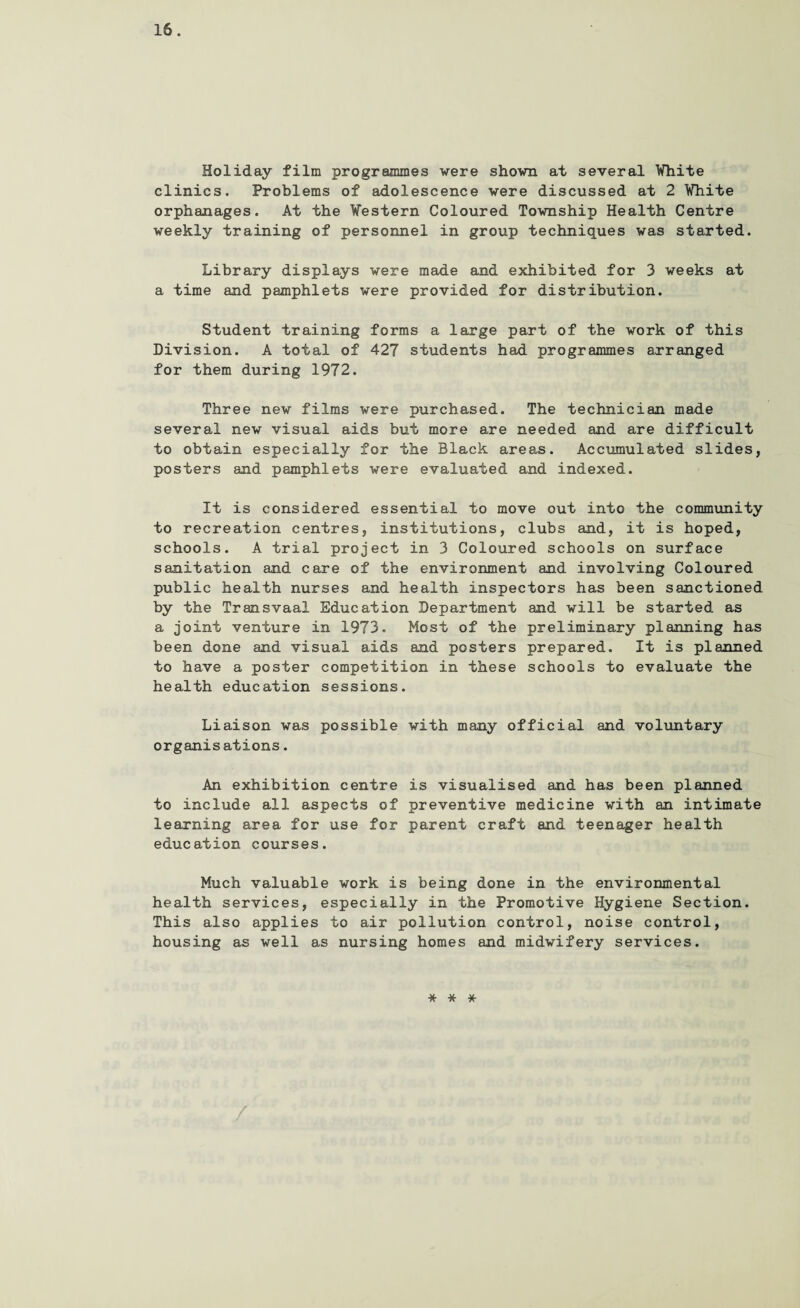 Holiday film programmes were shown at several Vhite clinics. Problems of adolescence were discussed at 2 Vhite orphanages. At the Vestern Coloured Township Health Centre weekly training of personnel in group techniques was started. Library displays were made and exhibited for 3 weeks at a time and pamphlets were provided for distribution. Student training forms a large part of the work of this Division. A total of 427 students had programmes arranged for them during 1972. Three new films were purchased. The technician made several new visual aids but more are needed and are difficult to obtain especially for the Black areas. Accumulated slides, posters and pamphlets were evaluated and indexed. It is considered essential to move out into the community to recreation centres, institutions, clubs and, it is hoped, schools. A trial project in 3 Coloured schools on surface sanitation and care of the environment and involving Coloured public health nurses and health inspectors has been sanctioned by the Transvaal Education Department and will be started as a joint venture in 1973. Most of the preliminary planning has been done and visual aids and posters prepared. It is planned to have a poster competition in these schools to evaluate the health education sessions. Liaison was possible with many official and voluntary organisations. An exhibition centre is visualised and has been planned to include all aspects of preventive medicine with an intimate learning area for use for parent craft and teenager health education courses. Much valuable work is being done in the environmental health services, especially in the Promotive Hygiene Section. This also applies to air pollution control, noise control, housing as well as nursing homes and midwifery services. * * *