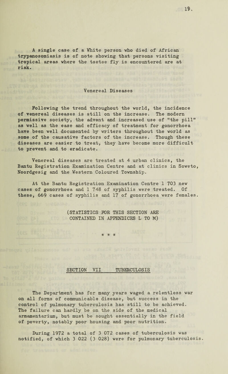 A single case of a White person who died of African trypanosomiasis is of note showing that persons visiting tropical areas where the tsetse fly is encountered are at risk. Venereal Diseases Following the trend throughout the world, the incidence of venereal diseases is still on the increase. The modern permissive society, the advent and increased use of the pill as well as the ease and efficacy of treatment for gonorrhoea have been well documented by writers throughout the world as some of the causative factors of the increase. Though these diseases are easier to treat, they have become more difficult to prevent and to eradicate. Venereal diseases are treated at 4 urban clinics, the Bantu Registration Examination Centre and at clinics in Soweto, Noordgesig and the Western Coloured Township. At the Bantu Registration Examination Centre 1 703 new cases of gonorrhoea and 1 748 of syphilis were treated. Of these, 669 cases of syphilis and 17 of gonorrhoea were females. (STATISTICS FOR THIS SECTION ARE CONTAINED IN APPENDICES L TO M) * * * SECTION VII TUBERCULOSIS The Department has for many years waged a relentless war on all forms of communicable disease, but success in the control of pulmonary tuberculosis has still to be achieved. The failure can hardly be on the side of the medical armamentarium, but must be sought essentially in the field of poverty, notably poor housing and poor nutrition. During 1972 a total of 3 072 cases of tuberculosis was notified, of which 3 022 (3 028) were for pulmonary tuberculosis.