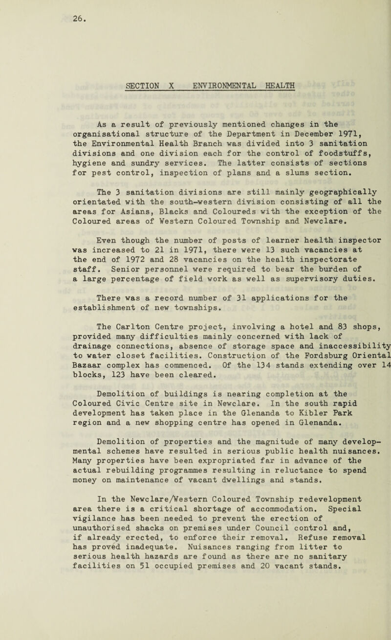 SECTION X ENVIRONMENTAL HEALTH As a result of previously mentioned changes in the organisational structure of the Department in December 1971, the Environmental Health Branch was divided into 3 sanitation divisions and one division each for the control of foodstuffs, hygiene and sundry services. The latter consists of sections for pest control, inspection of plans and a slums section. The 3 sanitation divisions are still mainly geographically orientated with the south-western division consisting of all the areas for Asians, Blacks and Coloureds with the exception of the Coloured areas of Western Coloured Township and Newclare. Even though the number of posts of learner health inspector was increased to 21 in 1971, there were 13 such vacancies at the end of 1972 and 28 vacancies on the health inspectorate staff. Senior personnel were required to bear the burden of a large percentage of field work as well as supervisory duties. There was a record number of 31 applications for the establishment of new townships. The Carlton Centre project, involving a hotel and 83 shops, provided many difficulties mainly concerned with lack of drainage connections, absence of storage space and inaccessibility to water closet facilities. Construction of the Fordsburg Oriental Bazaar complex has commenced. Of the 134 stands extending over 14 blocks, 123 have been cleared. Demolition of buildings is nearing completion at the Coloured Civic Centre site in Newclare. In the south rapid development has taken place in the Glenanda to Kibler Park region and a new shopping centre has opened in Glenanda. Demolition of properties and the magnitude of many develop¬ mental schemes have resulted in serious public health nuisances. Many properties have been expropriated far in advance of the actual rebuilding programmes resulting in reluctance to spend money on maintenance of vacant dwellings and stands. In the Newclare/Western Coloured Township redevelopment area there is a critical shortage of accommodation. Special vigilance has been needed to prevent the erection of unauthorised shacks on premises under Council control and, if already erected, to enforce their removal. Refuse removal has proved inadequate. Nuisances ranging from litter to serious health hazards are found as there are no sanitary facilities on 51 occupied premises and 20 vacant stands.