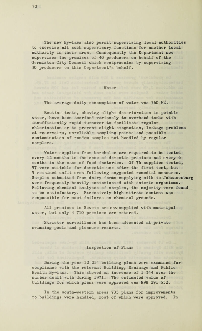 The nev By-lavs also permit supervising local authorities to exercise all such supervisory functions for another local authority in their area. Consequently the Department nov supervises the premises of 40 producers on behalf of the Germiston City Council which reciprocates by supervising 30 producers on this Departments behalf. Vater The average daily consumption of vater was 360 Mi. Routine tests, shoving slight deterioration in potable vater, have been ascribed variously to overhead tanks with insufficiently rapid turnover to facilitate regular chlorination or to prevent slight stagnation, leakage problems at reservoirs, unreliable sampling points and possible contamination of random samples not handled by regular samplers. Vater supplies from boreholes are required to be tested every 12 months in the case of domestic premises and every 6 months in the case of food factories. Of 76 supplies tested, 57 were suitable for domestic use after the first test, but 5 remained unfit even following suggested remedial measures. Samples submitted from dairy farms supplying milk to Johannesburg were frequently heavily contaminated with enteric organisms. Following chemical analyses of samples, the majority were found to be satisfactory. Excessively high nitrate content was responsible for most failures on chemical grounds. All premises in Soweto are now supplied with municipal water, but only 4 710 premises are metered. Stricter surveillance has been advocated at private swimming pools and pleasure resorts. Inspection of Plans During the year 12 214 building plans were examined for compliance with the relevant Building, Drainage and Public Health By-laws. This showed an increase of 1 344 over the number dealt with during 1971. The estimated value of buildings for which plans were approved was R98 291 632. In the south-western areas 735 plans for improvements to buildings were handled, most of which were approved. In