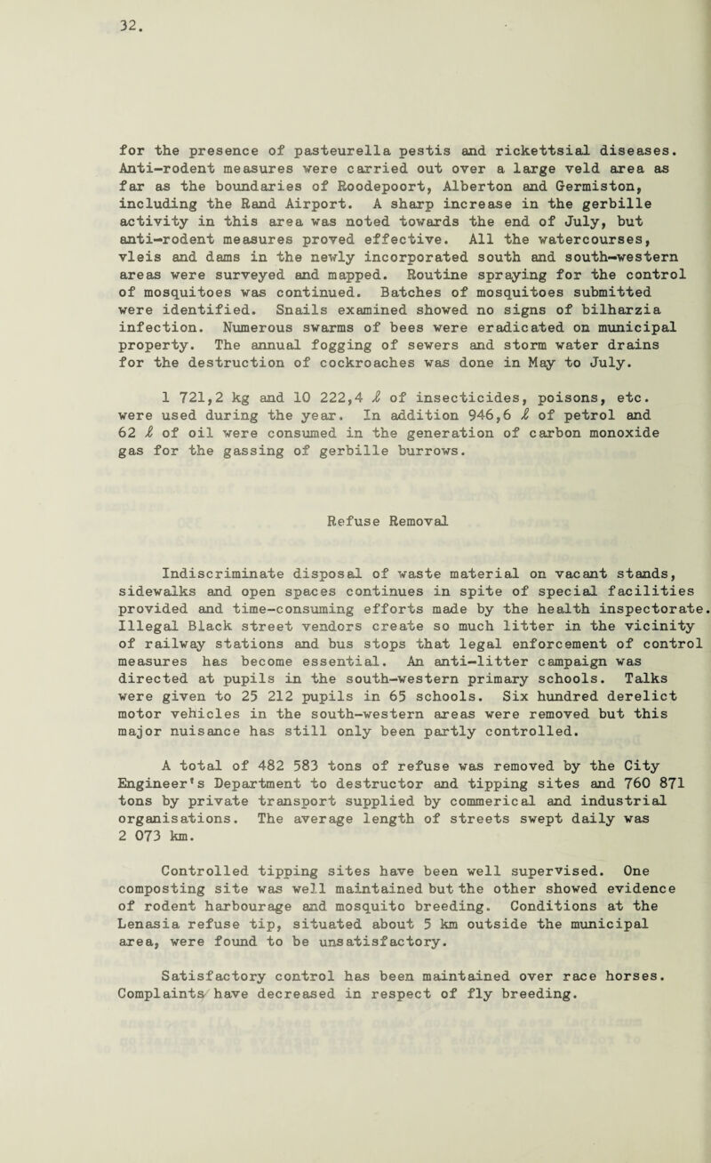 for the presence of pasteurella pestis and rickettsial diseases. Anti-rodent measures were carried out over a large veld area as far as the boundaries of Roodepoort, Alberton and Germiston, including the Rand Airport. A sharp increase in the gerbille activity in this area was noted towards the end of July, but anti-rodent measures proved effective. All the watercourses, vleis and dams in the newly incorporated south and south-western areas were surveyed and mapped. Routine spraying for the control of mosquitoes was continued. Batches of mosquitoes submitted were identified. Snails examined showed no signs of bilharzia infection. Numerous swarms of bees were eradicated on municipal property. The annual fogging of sewers and storm water drains for the destruction of cockroaches was done in May to July. 1 721,2 kg and 10 222,4 Z of insecticides, poisons, etc. were used during the year. In addition 946,6 Z of petrol and 62 Z of oil were consumed in the generation of carbon monoxide gas for the gassing of gerbille burrows. Refuse Removal Indiscriminate disposal of waste material on vacant stands, sidewalks and open spaces continues in spite of special facilities provided and time-consuming efforts made by the health inspectorate. Illegal Black street vendors create so much litter in the vicinity of railway stations and bus stops that legal enforcement of control measures has become essential. An anti-litter campaign was directed at pupils in the south-western primary schools. Talks were given to 25 212 pupils in 65 schools. Six hundred derelict motor vehicles in the south-western areas were removed but this major nuisance has still only been partly controlled. A total of 482 583 tons of refuse was removed by the City Engineer’s Department to destructor and tipping sites and 760 871 tons by private transport supplied by commerical and industrial organisations. The average length of streets swept daily was 2 073 km. Controlled tipping sites have been well supervised. One composting site was well maintained but the other showed evidence of rodent harbourage and mosquito breeding. Conditions at the Lenasia refuse tip, situated about 5 km outside the municipal area, were found to be unsatisfactory. Satisfactory control has been maintained over race horses. Complaints/ have decreased in respect of fly breeding.
