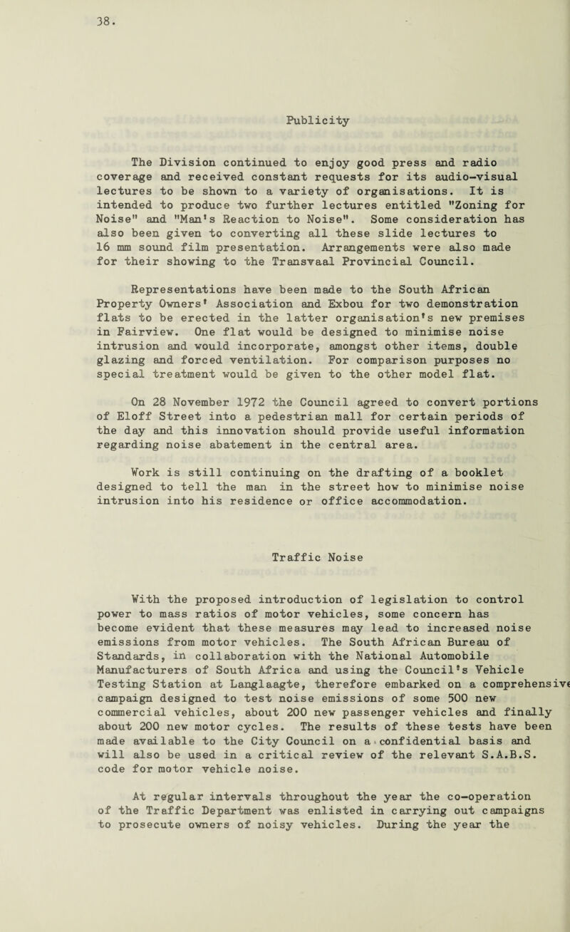 Publicity The Division continued to enjoy good press and radio coverage and received constant requests for its audio-visual lectures to be shown to a variety of organisations. It is intended to produce two further lectures entitled Zoning for Noise and Man’s Reaction to Noise. Some consideration has also been given to converting all these slide lectures to 16 mm sound film presentation. Arrangements were also made for their showing to the Transvaal Provincial Council. Representations have been made to the South African Property Owners’ Association and Exbou for two demonstration flats to be erected in the latter organisation’s new premises in Fairview. One flat would be designed to minimise noise intrusion and would incorporate, amongst other items, double glazing and forced ventilation. For comparison purposes no special treatment would be given to the other model flat. On 28 November 1972 the Council agreed to convert portions of Eloff Street into a pedestrian mall for certain periods of the day and this innovation should provide useful information regarding noise abatement in the central area. Work is still continuing on the drafting of a booklet designed to tell the man in the street how to minimise noise intrusion into his residence or office accommodation. Traffic Noise With the proposed introduction of legislation to control power to mass ratios of motor vehicles, some concern has become evident that these measures may lead to increased noise emissions from motor vehicles. The South African Bureau of Standards, in collaboration with the National Automobile Manufacturers of South Africa and using the Council’s Vehicle Testing Station at Langlaagte, therefore embarked on a comprehensive campaign designed to test noise emissions of some 500 new commercial vehicles, about 200 new passenger vehicles and finally about 200 new motor cycles. The results of these tests have been made available to the City Council on a >. confidential basis and will also be used in a critical review of the relevant S.A.B.S. code for motor vehicle noise. At regular intervals throughout the year the co-operation of the Traffic Department was enlisted in carrying out campaigns to prosecute owners of noisy vehicles. During the year the