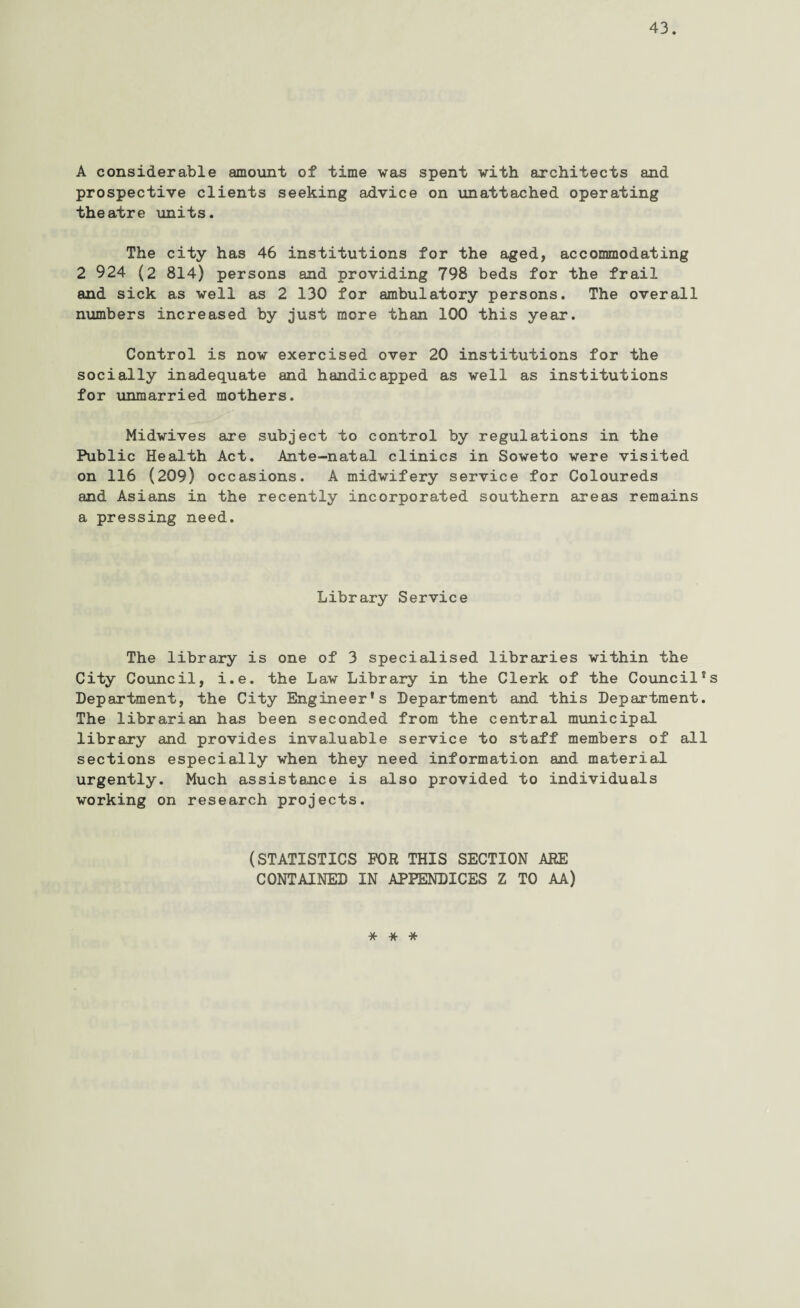 A considerable amount of time was spent with architects and prospective clients seeking advice on unattached operating theatre units. The city has 46 institutions for the aged, accommodating 2 924 (2 814) persons and providing 798 beds for the frail and sick as well as 2 130 for ambulatory persons. The overall numbers increased by just more than 100 this year. Control is now exercised over 20 institutions for the socially inadequate and handicapped as well as institutions for unmarried mothers. Midwives are subject to control by regulations in the Public Health Act. Ante-natal clinics in Soweto were visited on 116 (209) occasions. A midwifery service for Coloureds and Asians in the recently incorporated southern areas remains a pressing need. Library Service The library is one of 3 specialised libraries within the City Council, i.e. the Law Library in the Clerk of the Council’s Department, the City Engineer’s Department and this Department. The librarian has been seconded from the central municipal library and provides invaluable service to staff members of all sections especially when they need information and material urgently. Much assistance is also provided to individuals working on research projects. (STATISTICS FOR THIS SECTION ARE CONTAINED IN APPENDICES Z TO AA) * * *