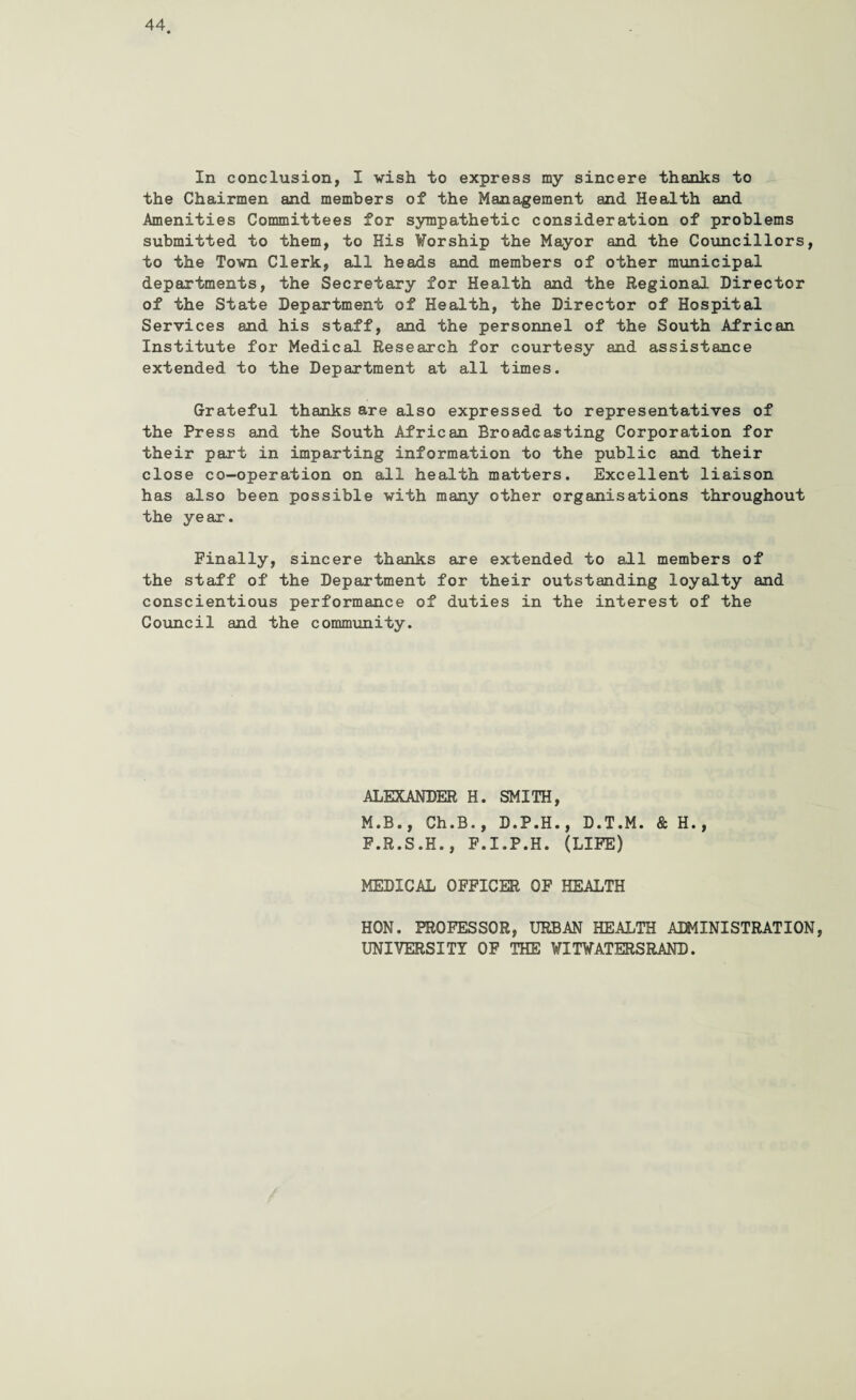 In conclusion, I wish to express my sincere thanks to the Chairmen and members of the Management and Health and Amenities Committees for sympathetic consideration of problems submitted to them, to His Worship the Mayor and the Councillors, to the Town Clerk, all heads and members of other municipal departments, the Secretary for Health and the Regional Director of the State Department of Health, the Director of Hospital Services and his staff, and the personnel of the South African Institute for Medical Research for courtesy and assistance extended to the Department at all times. Grateful thanks are also expressed to representatives of the Press and the South African Broadcasting Corporation for their part in imparting information to the public and their close co-operation on all health matters. Excellent liaison has also been possible with many other organisations throughout the year. Finally, sincere thanks are extended to all members of the staff of the Department for their outstanding loyalty and conscientious performance of duties in the interest of the Council and the community. ALEXANDER H. SMITH, M.B., Ch.B., D.P.H., D.T.M. & H., F.R.S.H., F.I.P.H. (LIFE) MEDICAL OFFICER OF HEALTH HON. PROFESSOR, URBAN HEALTH ADMINISTRATION, UNIVERSITY OF THE WI WATERS RAND.