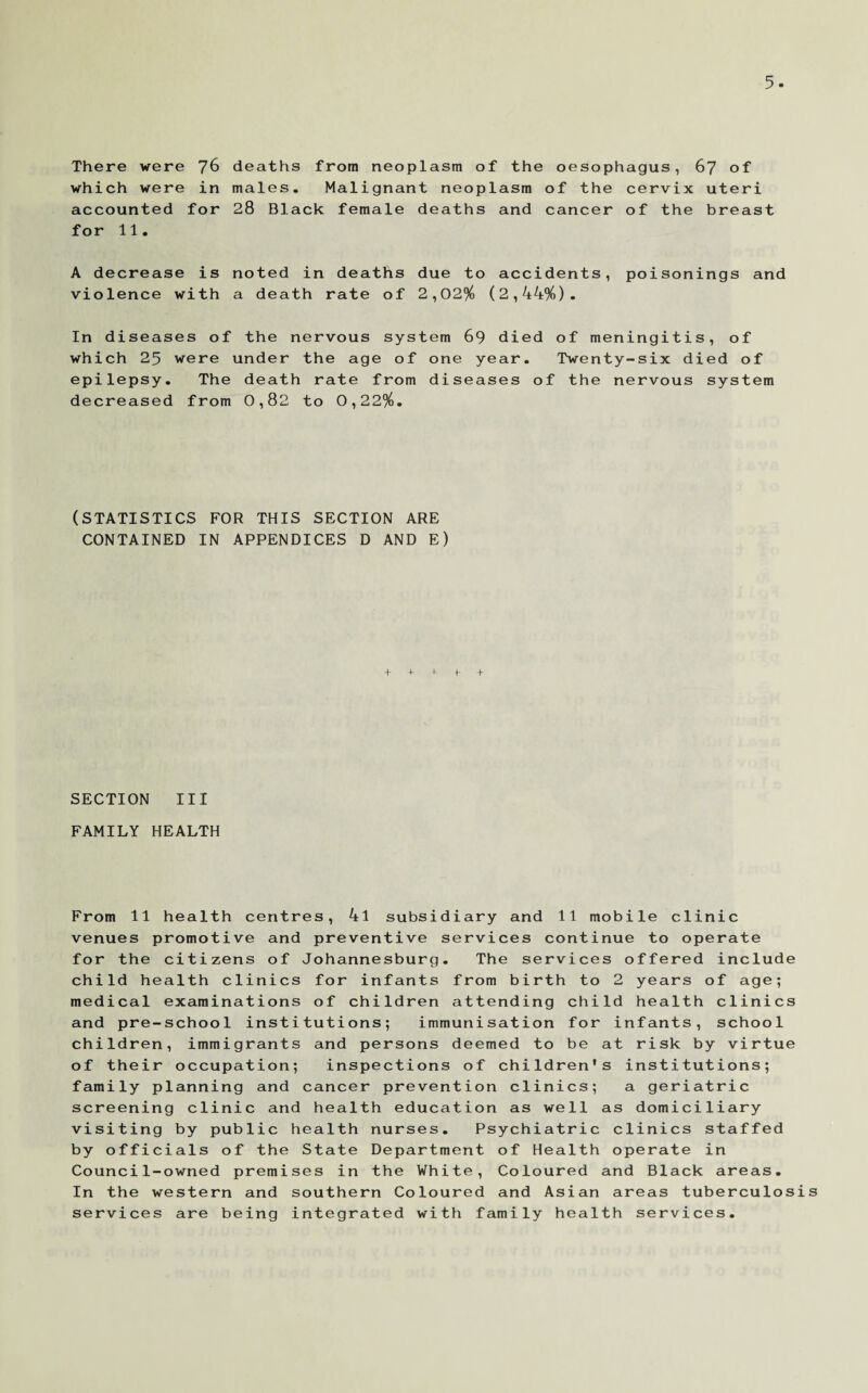 There were 76 which were in accounted for for 11. deaths from neoplasm of the oesophagus, 67 of males. Malignant neoplasm of the cervix uteri 28 Black female deaths and cancer of the breast A decrease is noted in deaths due to accidents, poisonings and violence with a death rate of 2,02% (2,44%). In diseases of the nervous system 69 died of meningitis, of which 25 were under the age of one year. Twenty-six died of epilepsy. The death rate from diseases of the nervous system decreased from 0,82 to 0,22%. (STATISTICS FOR THIS SECTION ARE CONTAINED IN APPENDICES D AND E) + + + f + SECTION III FAMILY HEALTH From 11 health centres, 4l subsidiary and 11 mobile clinic venues promotive and preventive services continue to operate for the citizens of Johannesburg. The services offered include child health clinics for infants from birth to 2 years of age; medical examinations of children attending child health clinics and pre-school institutions; immunisation for infants, school children, immigrants and persons deemed to be at risk by virtue of their occupation; inspections of children's institutions; family planning and cancer prevention clinics; a geriatric screening clinic and health education as well as domiciliary visiting by public health nurses. Psychiatric clinics staffed by officials of the State Department of Health operate in Council-owned premises in the White, Coloured and Black areas. In the western and southern Coloured and Asian areas tuberculosis services are being integrated with family health services.
