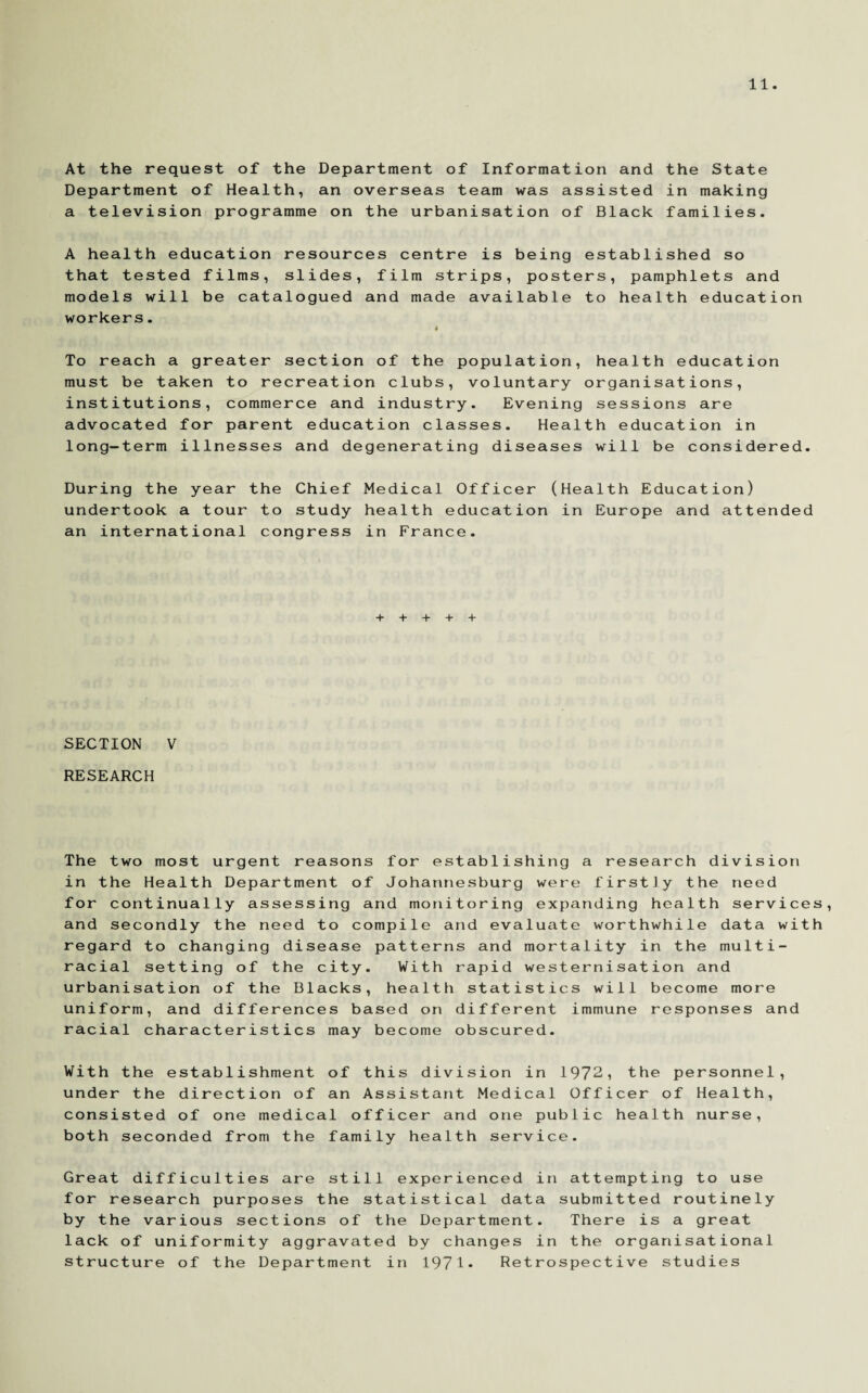 At the request of the Department of Information and the State Department of Health, an overseas team was assisted in making a television programme on the urbanisation of Black families. A health education resources centre is being established so that tested films, slides, film strips, posters, pamphlets and models will be catalogued and made available to health education workers. To reach a greater section of the population, health education must be taken to recreation clubs, voluntary organisations, institutions, commerce and industry. Evening sessions are advocated for parent education classes. Health education in long-term illnesses and degenerating diseases will be considered. During the year the Chief Medical Officer (Health Education) undertook a tour to study health education in Europe and attended an international congress in France. + + + + + SECTION V RESEARCH The two most urgent reasons for establishing a research division in the Health Department of Johannesburg were firstly the need for continually assessing and monitoring expanding health services, and secondly the need to compile and evaluate worthwhile data with regard to changing disease patterns and mortality in the multi¬ racial setting of the city. With rapid westernisation and urbanisation of the Blacks, health statistics will become more uniform, and differences based on different immune responses and racial characteristics may become obscured. With the establishment of this division in 1972, the personnel, under the direction of an Assistant Medical Officer of Health, consisted of one medical officer and one public health nurse, both seconded from the family health service. Great difficulties are still experienced in attempting to use for research purposes the statistical data submitted routinely by the various sections of the Department. There is a great lack of uniformity aggravated by changes in the organisational structure of the Department in 1971* Retrospective studies