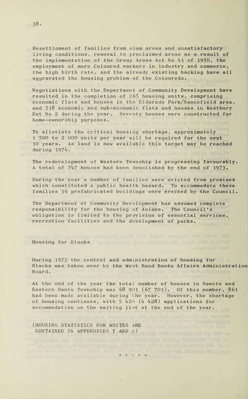 Resettlement of families from slum areas and unsatisfactory- living conditions, removal to proclaimed areas as a result of the implementation of the Group Areas Act No 4l of 1930, the employment of more Coloured workers in industry and commerce, the high birth rate, and the already existing backlog have all aggravated the housing problem of the Coloureds. Negotiations with the Department of Community Development have resulted in the completion of 265 housing units, comprising economic flats and houses in the Eldorado Park/Nancefield area, and 518 economic and sub-economic flats and houses in Westbury Ext No 2 during the year. Seventy houses were constructed for home-ownership purposes. To alleviate the critical housing shortage, approximately 1 500 to 2 000 units per year will be required for the next 10 years. As land is now available this target may be reached during 1974. The redevelopment of Western Township is progressing favourably. A total of 747 houses had been demolished by the end of 1973* During the year a number of families were evicted from premises which constituted a public health hazard. To accommodate these families 36 prefabricated buildings were erected by the Council. The Department of Community Development has assumed complete responsibility for the housing of Asians. The Council's obligation is limited to the provision of essential services, recreation facilities and the development of parks. Housing for Blacks During 1973 the control and administration of housing for Blacks was taken over by the West Rand Bantu Affairs Administration Board. At the end of the year the total, number of houses in Soweto and Eastern Bantu Township was 68 901 (67 701). Of this number, 86l had been made available during the year. However, the shortage of housing continues, with 5 420 (4 428) applications for accommodation on the waiting list at the end of the year. (HOUSING STATISTICS FOR WHITES ARE CONTAINED IN APPENDICES Y AND Z) + + + +