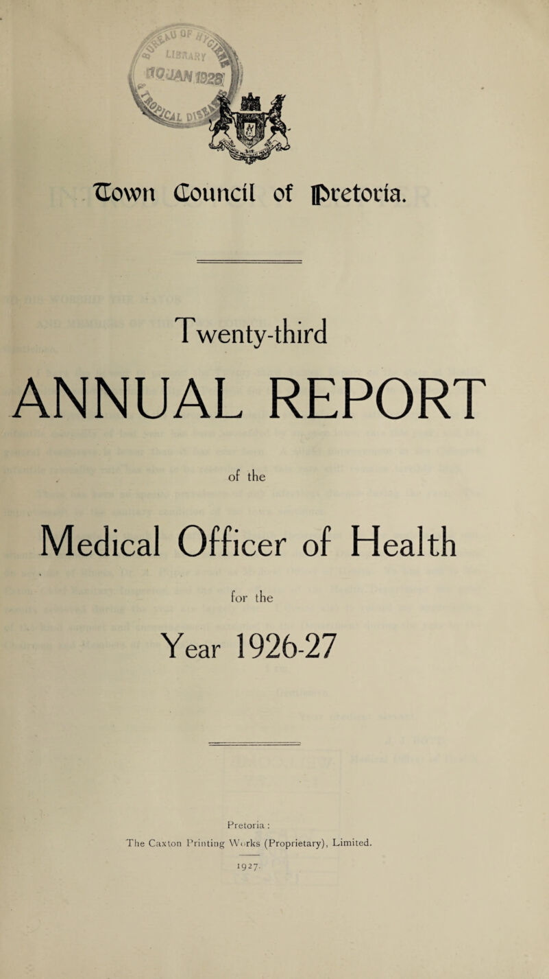 Cown Council of Pretoria. Twenty-third ANNUAL REPORT of the Medical Officer of Health for ihe Year 1926-27 Pretoria : The Caxton Printing Works (Proprietary), Limited. i927-